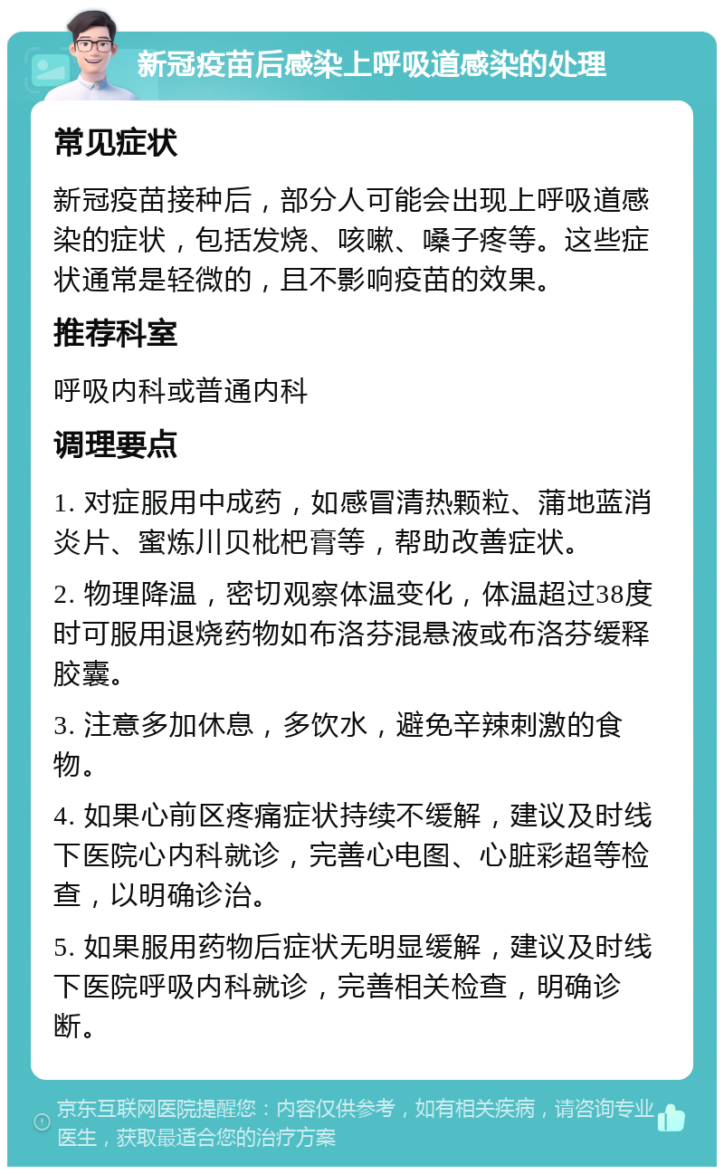 新冠疫苗后感染上呼吸道感染的处理 常见症状 新冠疫苗接种后，部分人可能会出现上呼吸道感染的症状，包括发烧、咳嗽、嗓子疼等。这些症状通常是轻微的，且不影响疫苗的效果。 推荐科室 呼吸内科或普通内科 调理要点 1. 对症服用中成药，如感冒清热颗粒、蒲地蓝消炎片、蜜炼川贝枇杷膏等，帮助改善症状。 2. 物理降温，密切观察体温变化，体温超过38度时可服用退烧药物如布洛芬混悬液或布洛芬缓释胶囊。 3. 注意多加休息，多饮水，避免辛辣刺激的食物。 4. 如果心前区疼痛症状持续不缓解，建议及时线下医院心内科就诊，完善心电图、心脏彩超等检查，以明确诊治。 5. 如果服用药物后症状无明显缓解，建议及时线下医院呼吸内科就诊，完善相关检查，明确诊断。