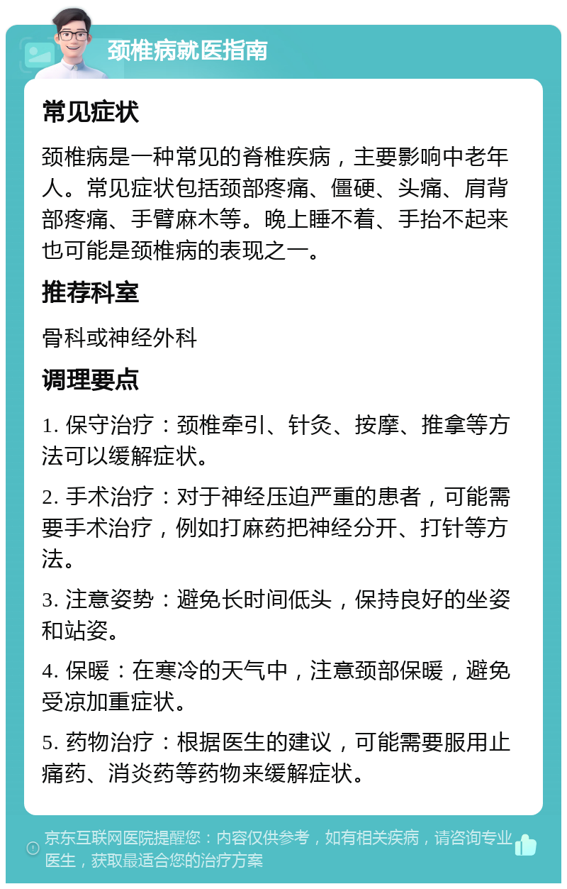 颈椎病就医指南 常见症状 颈椎病是一种常见的脊椎疾病，主要影响中老年人。常见症状包括颈部疼痛、僵硬、头痛、肩背部疼痛、手臂麻木等。晚上睡不着、手抬不起来也可能是颈椎病的表现之一。 推荐科室 骨科或神经外科 调理要点 1. 保守治疗：颈椎牵引、针灸、按摩、推拿等方法可以缓解症状。 2. 手术治疗：对于神经压迫严重的患者，可能需要手术治疗，例如打麻药把神经分开、打针等方法。 3. 注意姿势：避免长时间低头，保持良好的坐姿和站姿。 4. 保暖：在寒冷的天气中，注意颈部保暖，避免受凉加重症状。 5. 药物治疗：根据医生的建议，可能需要服用止痛药、消炎药等药物来缓解症状。