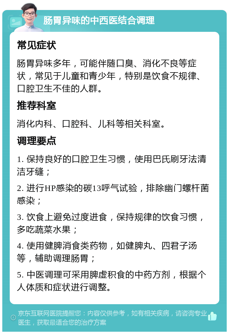 肠胃异味的中西医结合调理 常见症状 肠胃异味多年，可能伴随口臭、消化不良等症状，常见于儿童和青少年，特别是饮食不规律、口腔卫生不佳的人群。 推荐科室 消化内科、口腔科、儿科等相关科室。 调理要点 1. 保持良好的口腔卫生习惯，使用巴氏刷牙法清洁牙缝； 2. 进行HP感染的碳13呼气试验，排除幽门螺杆菌感染； 3. 饮食上避免过度进食，保持规律的饮食习惯，多吃蔬菜水果； 4. 使用健脾消食类药物，如健脾丸、四君子汤等，辅助调理肠胃； 5. 中医调理可采用脾虚积食的中药方剂，根据个人体质和症状进行调整。