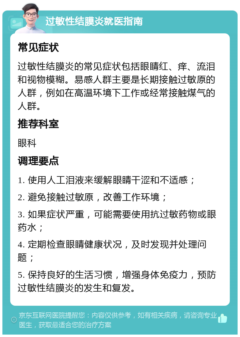 过敏性结膜炎就医指南 常见症状 过敏性结膜炎的常见症状包括眼睛红、痒、流泪和视物模糊。易感人群主要是长期接触过敏原的人群，例如在高温环境下工作或经常接触煤气的人群。 推荐科室 眼科 调理要点 1. 使用人工泪液来缓解眼睛干涩和不适感； 2. 避免接触过敏原，改善工作环境； 3. 如果症状严重，可能需要使用抗过敏药物或眼药水； 4. 定期检查眼睛健康状况，及时发现并处理问题； 5. 保持良好的生活习惯，增强身体免疫力，预防过敏性结膜炎的发生和复发。