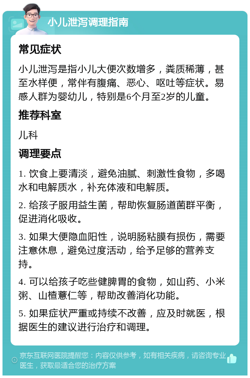 小儿泄泻调理指南 常见症状 小儿泄泻是指小儿大便次数增多，粪质稀薄，甚至水样便，常伴有腹痛、恶心、呕吐等症状。易感人群为婴幼儿，特别是6个月至2岁的儿童。 推荐科室 儿科 调理要点 1. 饮食上要清淡，避免油腻、刺激性食物，多喝水和电解质水，补充体液和电解质。 2. 给孩子服用益生菌，帮助恢复肠道菌群平衡，促进消化吸收。 3. 如果大便隐血阳性，说明肠粘膜有损伤，需要注意休息，避免过度活动，给予足够的营养支持。 4. 可以给孩子吃些健脾胃的食物，如山药、小米粥、山楂薏仁等，帮助改善消化功能。 5. 如果症状严重或持续不改善，应及时就医，根据医生的建议进行治疗和调理。