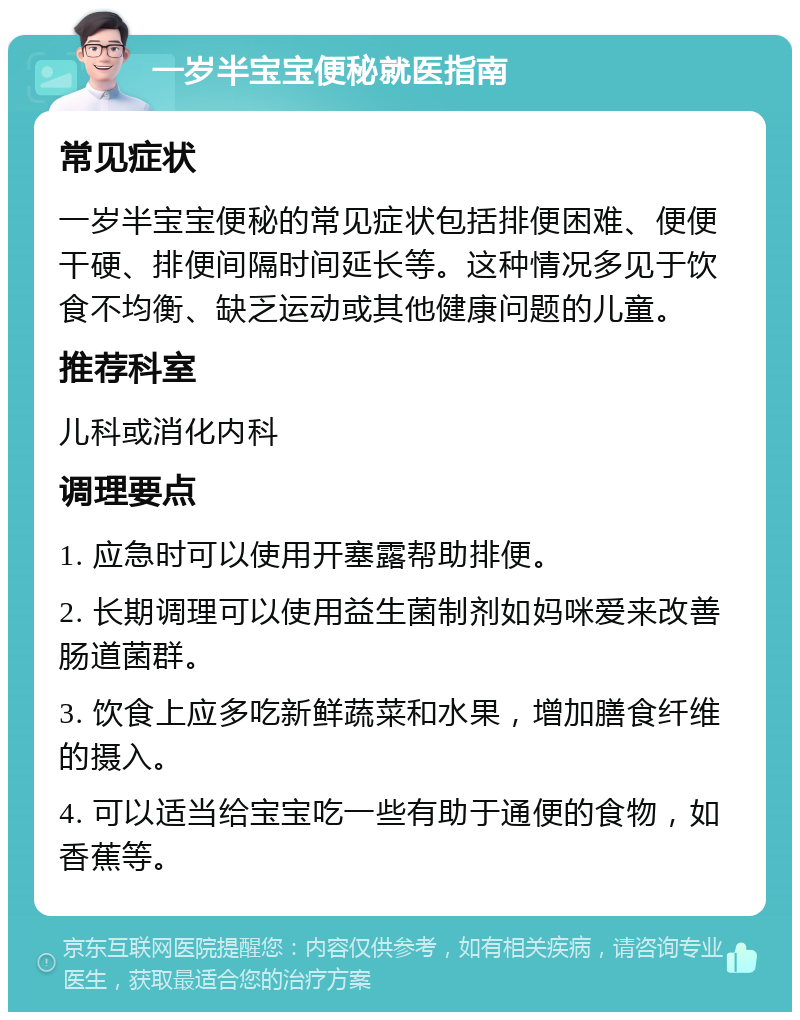 一岁半宝宝便秘就医指南 常见症状 一岁半宝宝便秘的常见症状包括排便困难、便便干硬、排便间隔时间延长等。这种情况多见于饮食不均衡、缺乏运动或其他健康问题的儿童。 推荐科室 儿科或消化内科 调理要点 1. 应急时可以使用开塞露帮助排便。 2. 长期调理可以使用益生菌制剂如妈咪爱来改善肠道菌群。 3. 饮食上应多吃新鲜蔬菜和水果，增加膳食纤维的摄入。 4. 可以适当给宝宝吃一些有助于通便的食物，如香蕉等。