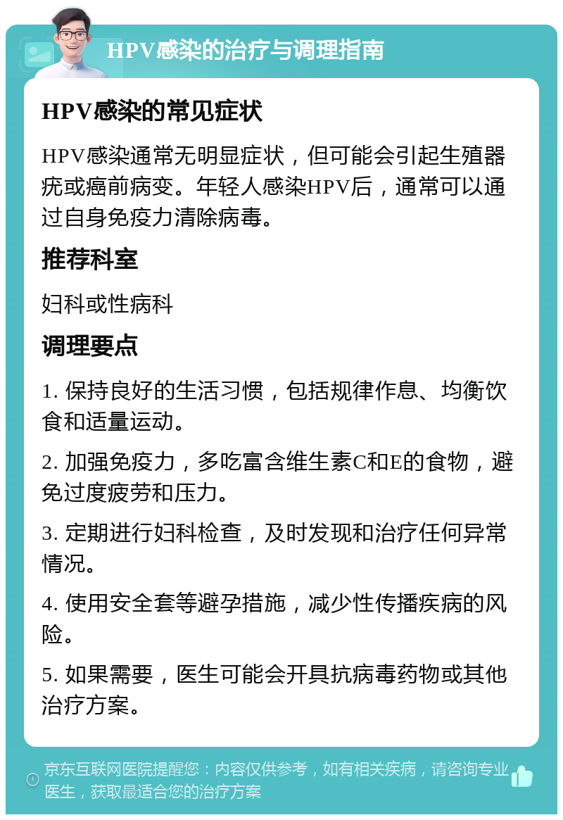 HPV感染的治疗与调理指南 HPV感染的常见症状 HPV感染通常无明显症状，但可能会引起生殖器疣或癌前病变。年轻人感染HPV后，通常可以通过自身免疫力清除病毒。 推荐科室 妇科或性病科 调理要点 1. 保持良好的生活习惯，包括规律作息、均衡饮食和适量运动。 2. 加强免疫力，多吃富含维生素C和E的食物，避免过度疲劳和压力。 3. 定期进行妇科检查，及时发现和治疗任何异常情况。 4. 使用安全套等避孕措施，减少性传播疾病的风险。 5. 如果需要，医生可能会开具抗病毒药物或其他治疗方案。