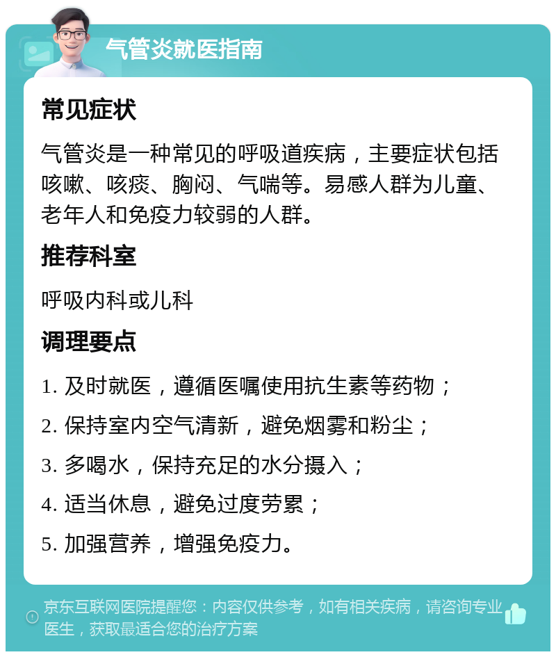 气管炎就医指南 常见症状 气管炎是一种常见的呼吸道疾病，主要症状包括咳嗽、咳痰、胸闷、气喘等。易感人群为儿童、老年人和免疫力较弱的人群。 推荐科室 呼吸内科或儿科 调理要点 1. 及时就医，遵循医嘱使用抗生素等药物； 2. 保持室内空气清新，避免烟雾和粉尘； 3. 多喝水，保持充足的水分摄入； 4. 适当休息，避免过度劳累； 5. 加强营养，增强免疫力。