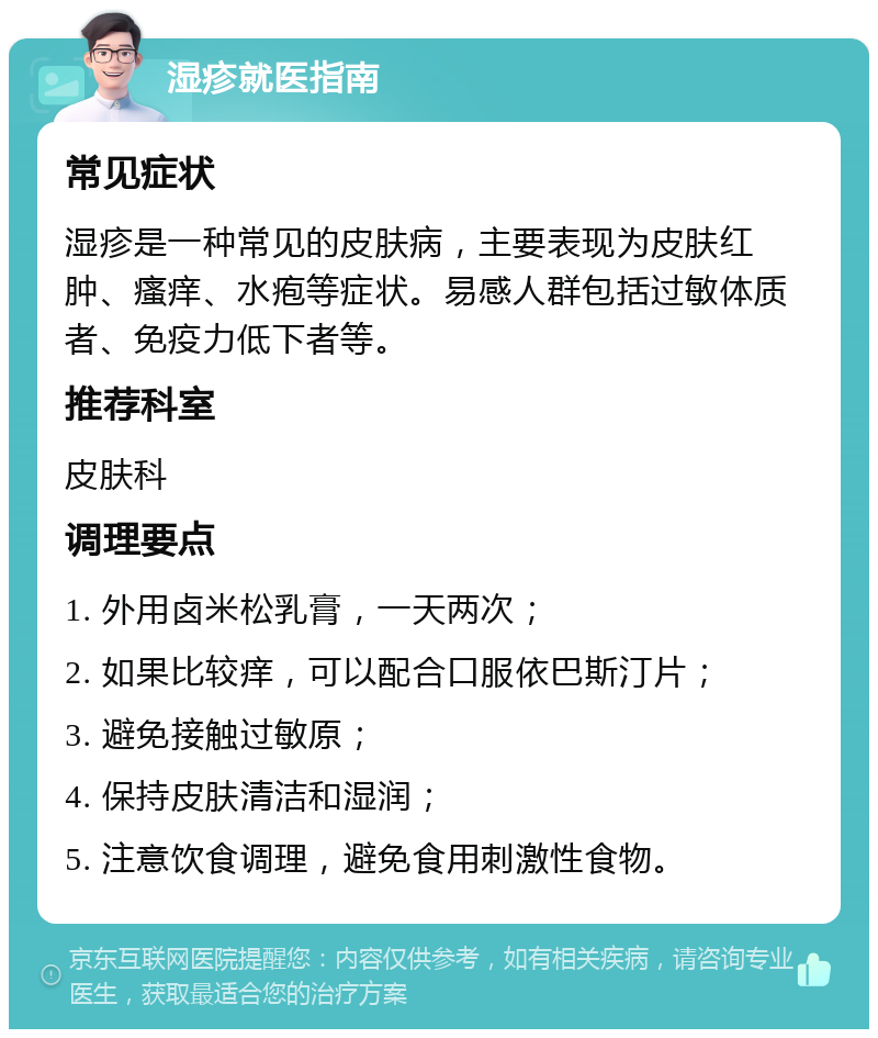 湿疹就医指南 常见症状 湿疹是一种常见的皮肤病，主要表现为皮肤红肿、瘙痒、水疱等症状。易感人群包括过敏体质者、免疫力低下者等。 推荐科室 皮肤科 调理要点 1. 外用卤米松乳膏，一天两次； 2. 如果比较痒，可以配合口服依巴斯汀片； 3. 避免接触过敏原； 4. 保持皮肤清洁和湿润； 5. 注意饮食调理，避免食用刺激性食物。