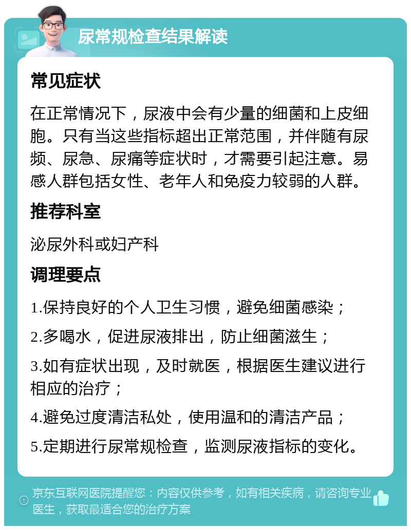 尿常规检查结果解读 常见症状 在正常情况下，尿液中会有少量的细菌和上皮细胞。只有当这些指标超出正常范围，并伴随有尿频、尿急、尿痛等症状时，才需要引起注意。易感人群包括女性、老年人和免疫力较弱的人群。 推荐科室 泌尿外科或妇产科 调理要点 1.保持良好的个人卫生习惯，避免细菌感染； 2.多喝水，促进尿液排出，防止细菌滋生； 3.如有症状出现，及时就医，根据医生建议进行相应的治疗； 4.避免过度清洁私处，使用温和的清洁产品； 5.定期进行尿常规检查，监测尿液指标的变化。