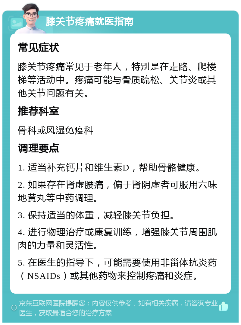 膝关节疼痛就医指南 常见症状 膝关节疼痛常见于老年人，特别是在走路、爬楼梯等活动中。疼痛可能与骨质疏松、关节炎或其他关节问题有关。 推荐科室 骨科或风湿免疫科 调理要点 1. 适当补充钙片和维生素D，帮助骨骼健康。 2. 如果存在肾虚腰痛，偏于肾阴虚者可服用六味地黄丸等中药调理。 3. 保持适当的体重，减轻膝关节负担。 4. 进行物理治疗或康复训练，增强膝关节周围肌肉的力量和灵活性。 5. 在医生的指导下，可能需要使用非甾体抗炎药（NSAIDs）或其他药物来控制疼痛和炎症。