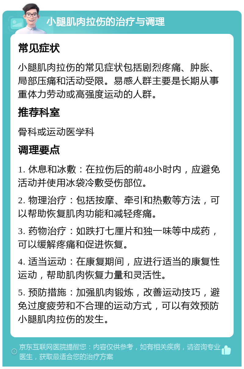 小腿肌肉拉伤的治疗与调理 常见症状 小腿肌肉拉伤的常见症状包括剧烈疼痛、肿胀、局部压痛和活动受限。易感人群主要是长期从事重体力劳动或高强度运动的人群。 推荐科室 骨科或运动医学科 调理要点 1. 休息和冰敷：在拉伤后的前48小时内，应避免活动并使用冰袋冷敷受伤部位。 2. 物理治疗：包括按摩、牵引和热敷等方法，可以帮助恢复肌肉功能和减轻疼痛。 3. 药物治疗：如跌打七厘片和独一味等中成药，可以缓解疼痛和促进恢复。 4. 适当运动：在康复期间，应进行适当的康复性运动，帮助肌肉恢复力量和灵活性。 5. 预防措施：加强肌肉锻炼，改善运动技巧，避免过度疲劳和不合理的运动方式，可以有效预防小腿肌肉拉伤的发生。