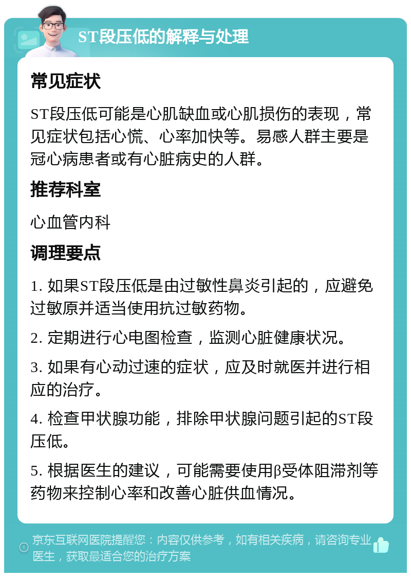 ST段压低的解释与处理 常见症状 ST段压低可能是心肌缺血或心肌损伤的表现，常见症状包括心慌、心率加快等。易感人群主要是冠心病患者或有心脏病史的人群。 推荐科室 心血管内科 调理要点 1. 如果ST段压低是由过敏性鼻炎引起的，应避免过敏原并适当使用抗过敏药物。 2. 定期进行心电图检查，监测心脏健康状况。 3. 如果有心动过速的症状，应及时就医并进行相应的治疗。 4. 检查甲状腺功能，排除甲状腺问题引起的ST段压低。 5. 根据医生的建议，可能需要使用β受体阻滞剂等药物来控制心率和改善心脏供血情况。