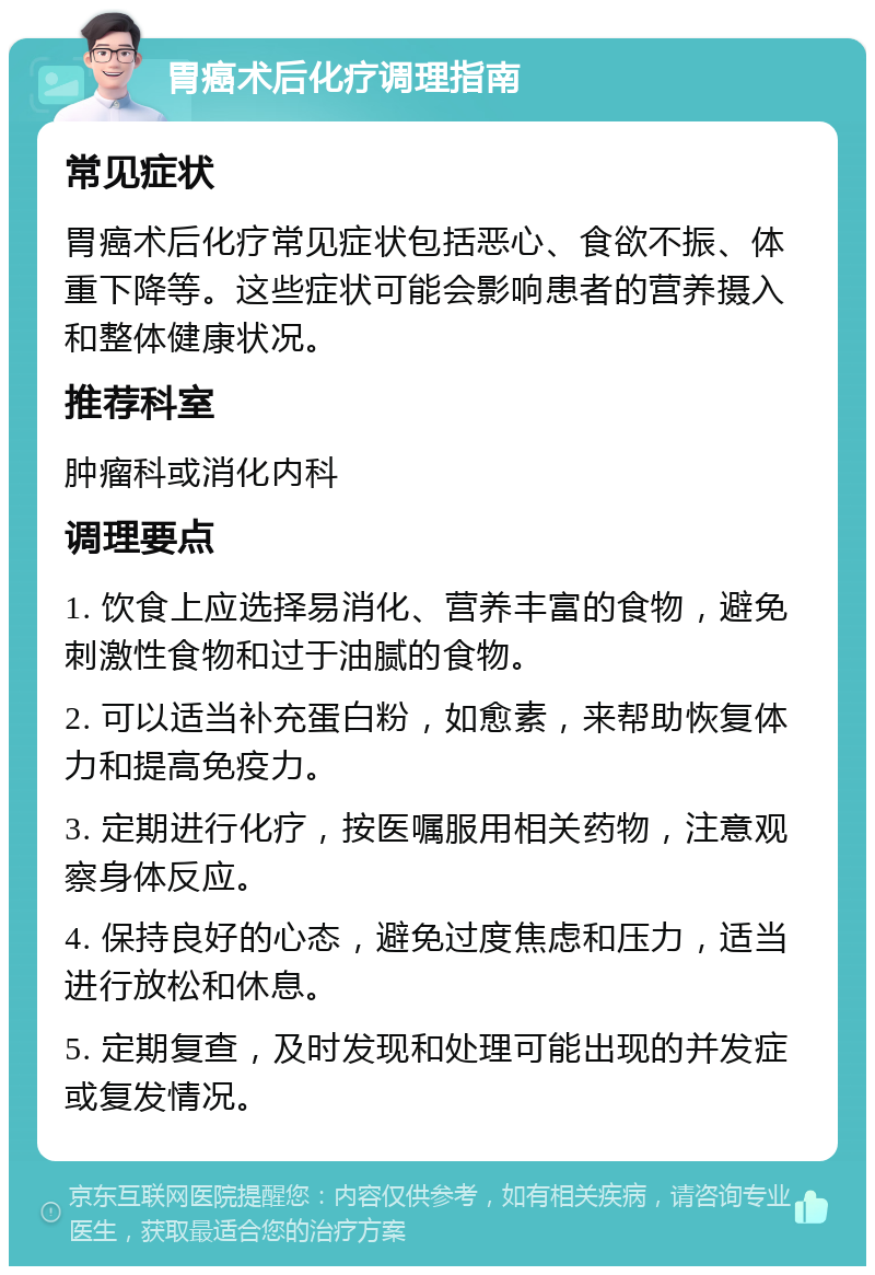 胃癌术后化疗调理指南 常见症状 胃癌术后化疗常见症状包括恶心、食欲不振、体重下降等。这些症状可能会影响患者的营养摄入和整体健康状况。 推荐科室 肿瘤科或消化内科 调理要点 1. 饮食上应选择易消化、营养丰富的食物，避免刺激性食物和过于油腻的食物。 2. 可以适当补充蛋白粉，如愈素，来帮助恢复体力和提高免疫力。 3. 定期进行化疗，按医嘱服用相关药物，注意观察身体反应。 4. 保持良好的心态，避免过度焦虑和压力，适当进行放松和休息。 5. 定期复查，及时发现和处理可能出现的并发症或复发情况。