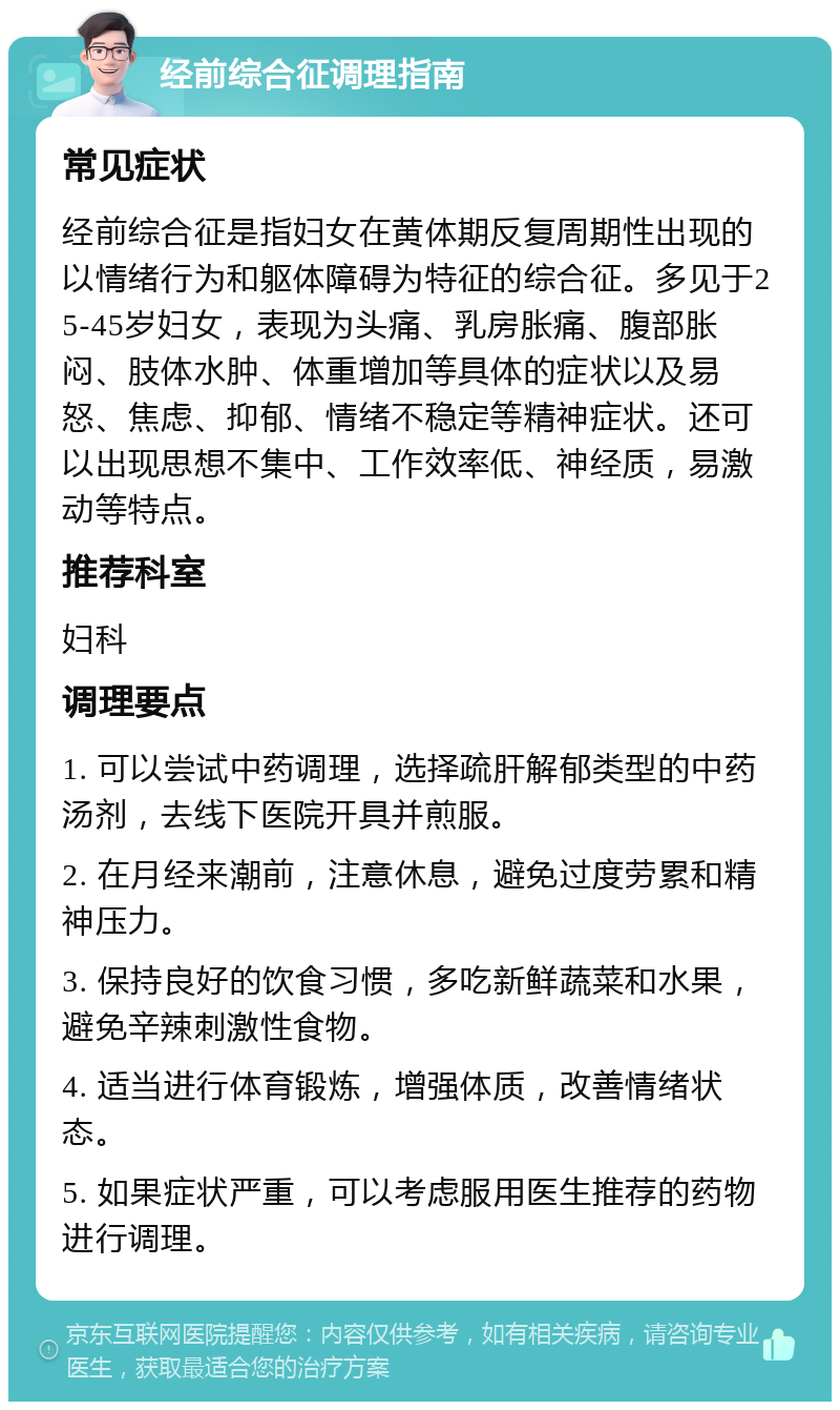 经前综合征调理指南 常见症状 经前综合征是指妇女在黄体期反复周期性出现的以情绪行为和躯体障碍为特征的综合征。多见于25-45岁妇女，表现为头痛、乳房胀痛、腹部胀闷、肢体水肿、体重增加等具体的症状以及易怒、焦虑、抑郁、情绪不稳定等精神症状。还可以出现思想不集中、工作效率低、神经质，易激动等特点。 推荐科室 妇科 调理要点 1. 可以尝试中药调理，选择疏肝解郁类型的中药汤剂，去线下医院开具并煎服。 2. 在月经来潮前，注意休息，避免过度劳累和精神压力。 3. 保持良好的饮食习惯，多吃新鲜蔬菜和水果，避免辛辣刺激性食物。 4. 适当进行体育锻炼，增强体质，改善情绪状态。 5. 如果症状严重，可以考虑服用医生推荐的药物进行调理。