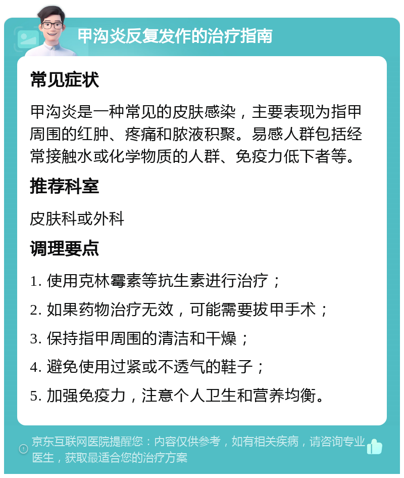 甲沟炎反复发作的治疗指南 常见症状 甲沟炎是一种常见的皮肤感染，主要表现为指甲周围的红肿、疼痛和脓液积聚。易感人群包括经常接触水或化学物质的人群、免疫力低下者等。 推荐科室 皮肤科或外科 调理要点 1. 使用克林霉素等抗生素进行治疗； 2. 如果药物治疗无效，可能需要拔甲手术； 3. 保持指甲周围的清洁和干燥； 4. 避免使用过紧或不透气的鞋子； 5. 加强免疫力，注意个人卫生和营养均衡。