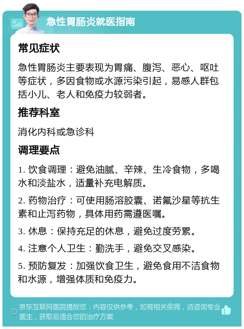 急性胃肠炎就医指南 常见症状 急性胃肠炎主要表现为胃痛、腹泻、恶心、呕吐等症状，多因食物或水源污染引起，易感人群包括小儿、老人和免疫力较弱者。 推荐科室 消化内科或急诊科 调理要点 1. 饮食调理：避免油腻、辛辣、生冷食物，多喝水和淡盐水，适量补充电解质。 2. 药物治疗：可使用肠溶胶囊、诺氟沙星等抗生素和止泻药物，具体用药需遵医嘱。 3. 休息：保持充足的休息，避免过度劳累。 4. 注意个人卫生：勤洗手，避免交叉感染。 5. 预防复发：加强饮食卫生，避免食用不洁食物和水源，增强体质和免疫力。