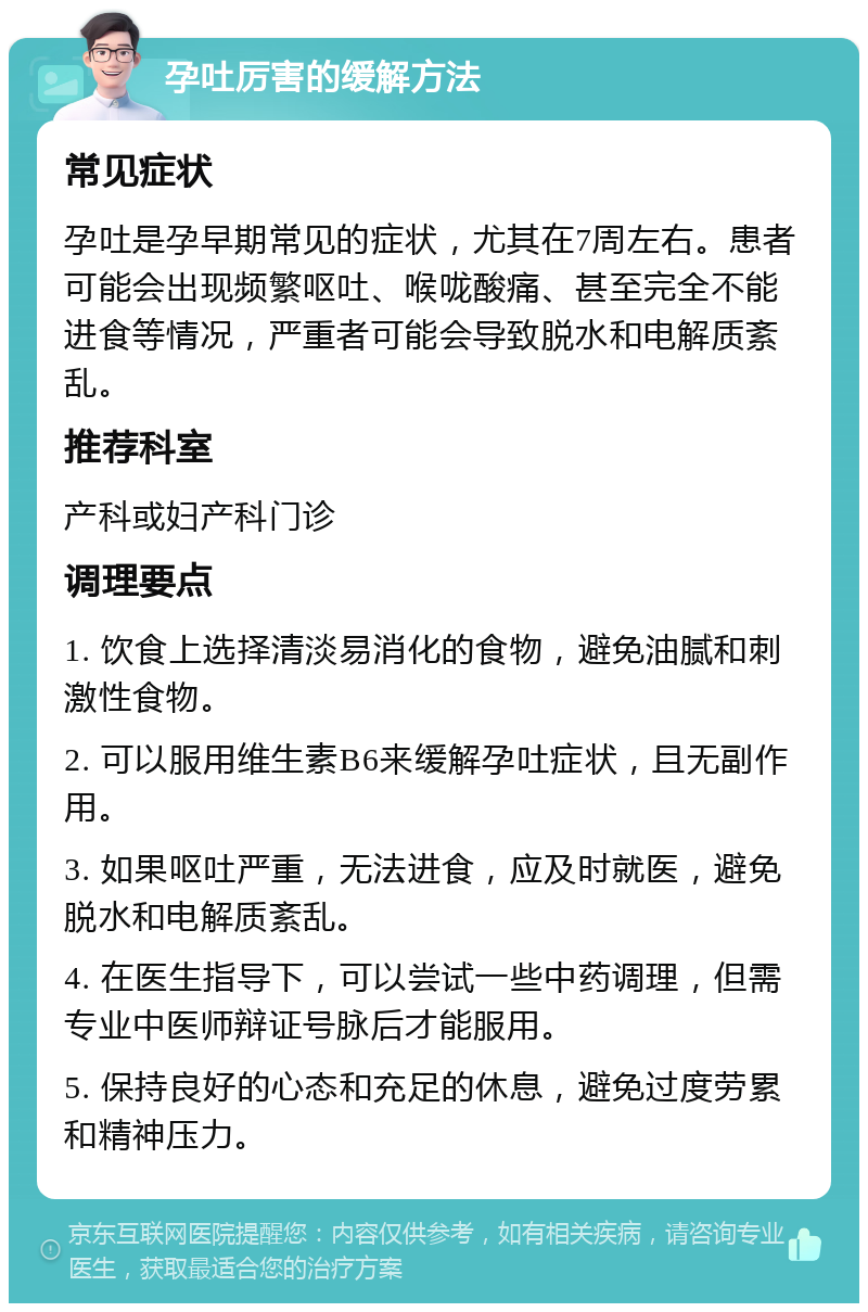 孕吐厉害的缓解方法 常见症状 孕吐是孕早期常见的症状，尤其在7周左右。患者可能会出现频繁呕吐、喉咙酸痛、甚至完全不能进食等情况，严重者可能会导致脱水和电解质紊乱。 推荐科室 产科或妇产科门诊 调理要点 1. 饮食上选择清淡易消化的食物，避免油腻和刺激性食物。 2. 可以服用维生素B6来缓解孕吐症状，且无副作用。 3. 如果呕吐严重，无法进食，应及时就医，避免脱水和电解质紊乱。 4. 在医生指导下，可以尝试一些中药调理，但需专业中医师辩证号脉后才能服用。 5. 保持良好的心态和充足的休息，避免过度劳累和精神压力。