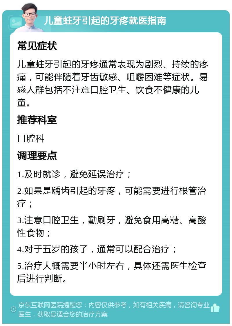 儿童蛀牙引起的牙疼就医指南 常见症状 儿童蛀牙引起的牙疼通常表现为剧烈、持续的疼痛，可能伴随着牙齿敏感、咀嚼困难等症状。易感人群包括不注意口腔卫生、饮食不健康的儿童。 推荐科室 口腔科 调理要点 1.及时就诊，避免延误治疗； 2.如果是龋齿引起的牙疼，可能需要进行根管治疗； 3.注意口腔卫生，勤刷牙，避免食用高糖、高酸性食物； 4.对于五岁的孩子，通常可以配合治疗； 5.治疗大概需要半小时左右，具体还需医生检查后进行判断。