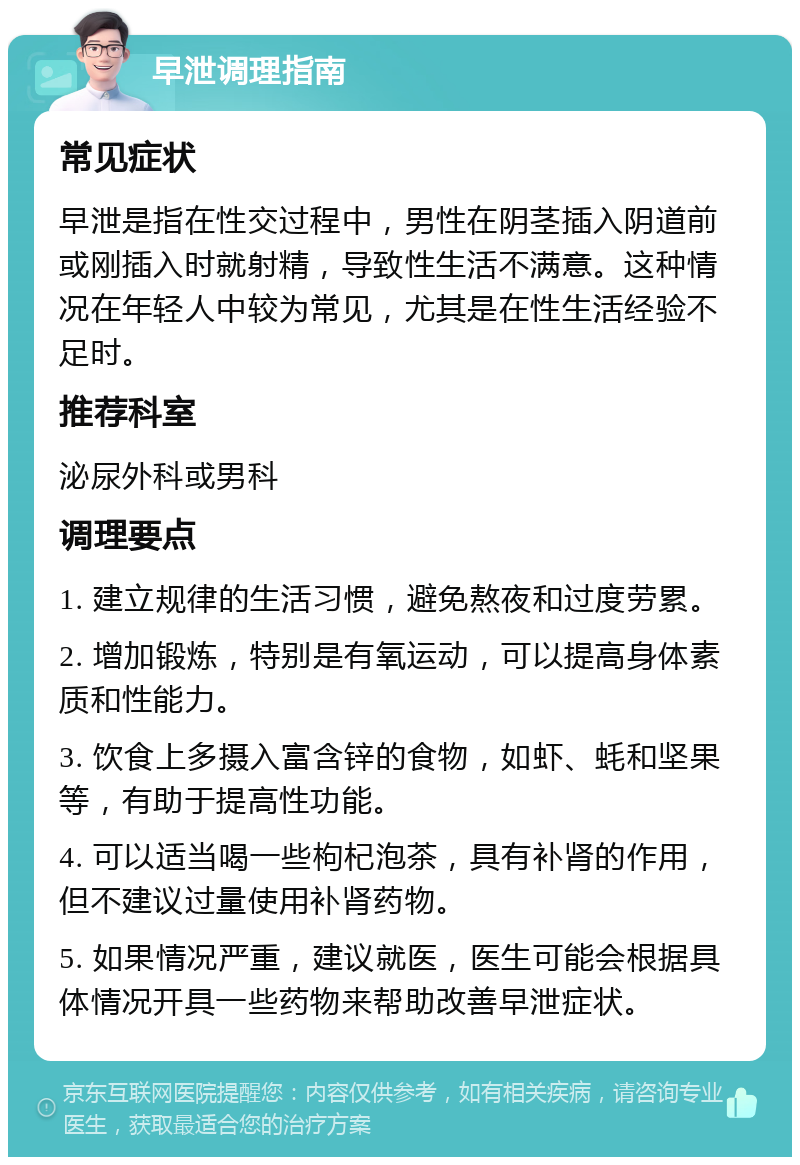 早泄调理指南 常见症状 早泄是指在性交过程中，男性在阴茎插入阴道前或刚插入时就射精，导致性生活不满意。这种情况在年轻人中较为常见，尤其是在性生活经验不足时。 推荐科室 泌尿外科或男科 调理要点 1. 建立规律的生活习惯，避免熬夜和过度劳累。 2. 增加锻炼，特别是有氧运动，可以提高身体素质和性能力。 3. 饮食上多摄入富含锌的食物，如虾、蚝和坚果等，有助于提高性功能。 4. 可以适当喝一些枸杞泡茶，具有补肾的作用，但不建议过量使用补肾药物。 5. 如果情况严重，建议就医，医生可能会根据具体情况开具一些药物来帮助改善早泄症状。