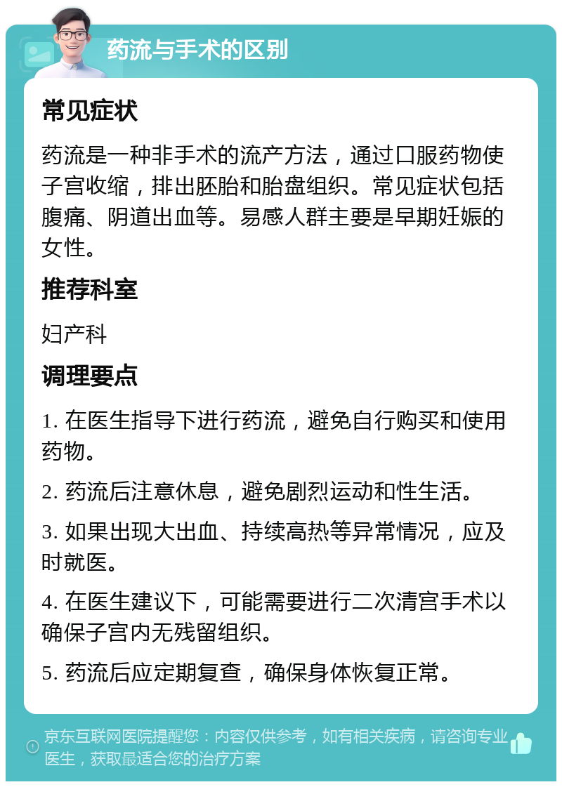 药流与手术的区别 常见症状 药流是一种非手术的流产方法，通过口服药物使子宫收缩，排出胚胎和胎盘组织。常见症状包括腹痛、阴道出血等。易感人群主要是早期妊娠的女性。 推荐科室 妇产科 调理要点 1. 在医生指导下进行药流，避免自行购买和使用药物。 2. 药流后注意休息，避免剧烈运动和性生活。 3. 如果出现大出血、持续高热等异常情况，应及时就医。 4. 在医生建议下，可能需要进行二次清宫手术以确保子宫内无残留组织。 5. 药流后应定期复查，确保身体恢复正常。