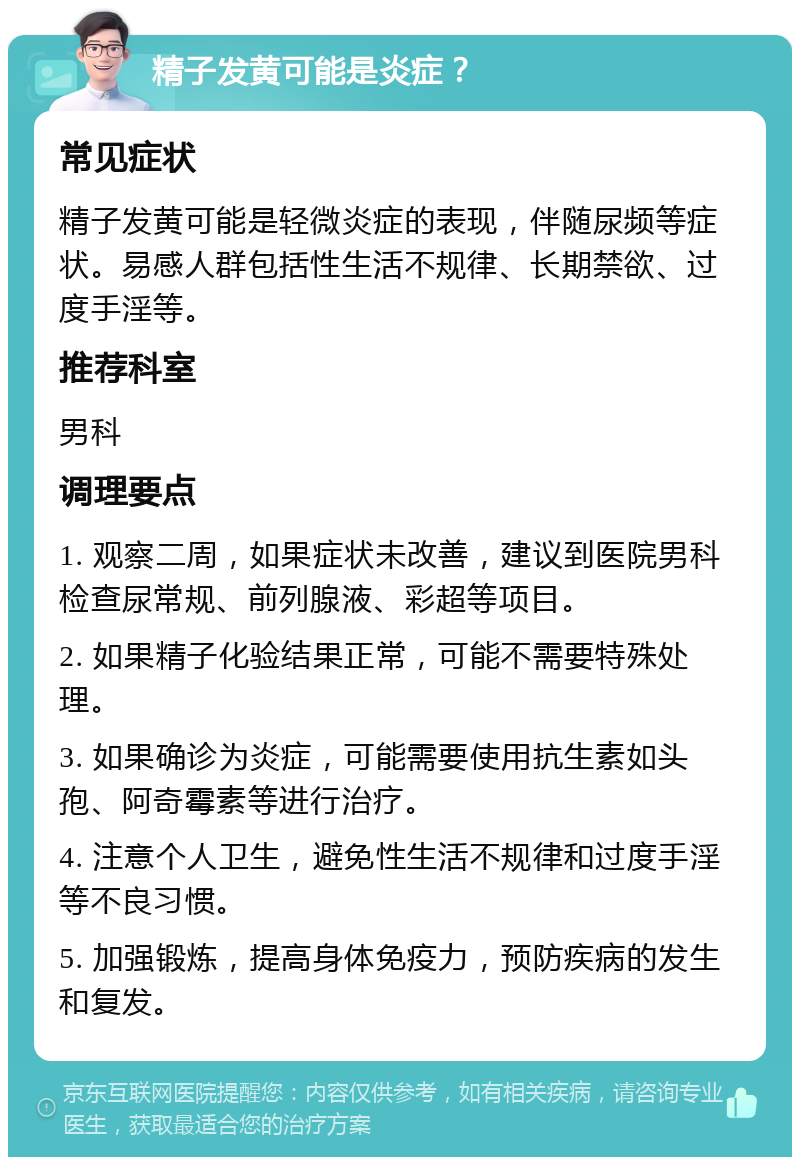 精子发黄可能是炎症？ 常见症状 精子发黄可能是轻微炎症的表现，伴随尿频等症状。易感人群包括性生活不规律、长期禁欲、过度手淫等。 推荐科室 男科 调理要点 1. 观察二周，如果症状未改善，建议到医院男科检查尿常规、前列腺液、彩超等项目。 2. 如果精子化验结果正常，可能不需要特殊处理。 3. 如果确诊为炎症，可能需要使用抗生素如头孢、阿奇霉素等进行治疗。 4. 注意个人卫生，避免性生活不规律和过度手淫等不良习惯。 5. 加强锻炼，提高身体免疫力，预防疾病的发生和复发。