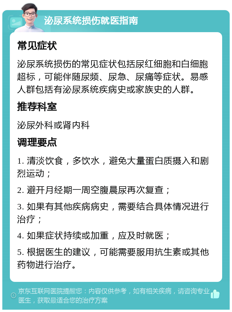 泌尿系统损伤就医指南 常见症状 泌尿系统损伤的常见症状包括尿红细胞和白细胞超标，可能伴随尿频、尿急、尿痛等症状。易感人群包括有泌尿系统疾病史或家族史的人群。 推荐科室 泌尿外科或肾内科 调理要点 1. 清淡饮食，多饮水，避免大量蛋白质摄入和剧烈运动； 2. 避开月经期一周空腹晨尿再次复查； 3. 如果有其他疾病病史，需要结合具体情况进行治疗； 4. 如果症状持续或加重，应及时就医； 5. 根据医生的建议，可能需要服用抗生素或其他药物进行治疗。