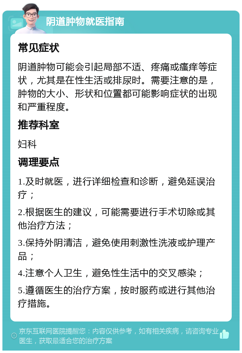 阴道肿物就医指南 常见症状 阴道肿物可能会引起局部不适、疼痛或瘙痒等症状，尤其是在性生活或排尿时。需要注意的是，肿物的大小、形状和位置都可能影响症状的出现和严重程度。 推荐科室 妇科 调理要点 1.及时就医，进行详细检查和诊断，避免延误治疗； 2.根据医生的建议，可能需要进行手术切除或其他治疗方法； 3.保持外阴清洁，避免使用刺激性洗液或护理产品； 4.注意个人卫生，避免性生活中的交叉感染； 5.遵循医生的治疗方案，按时服药或进行其他治疗措施。