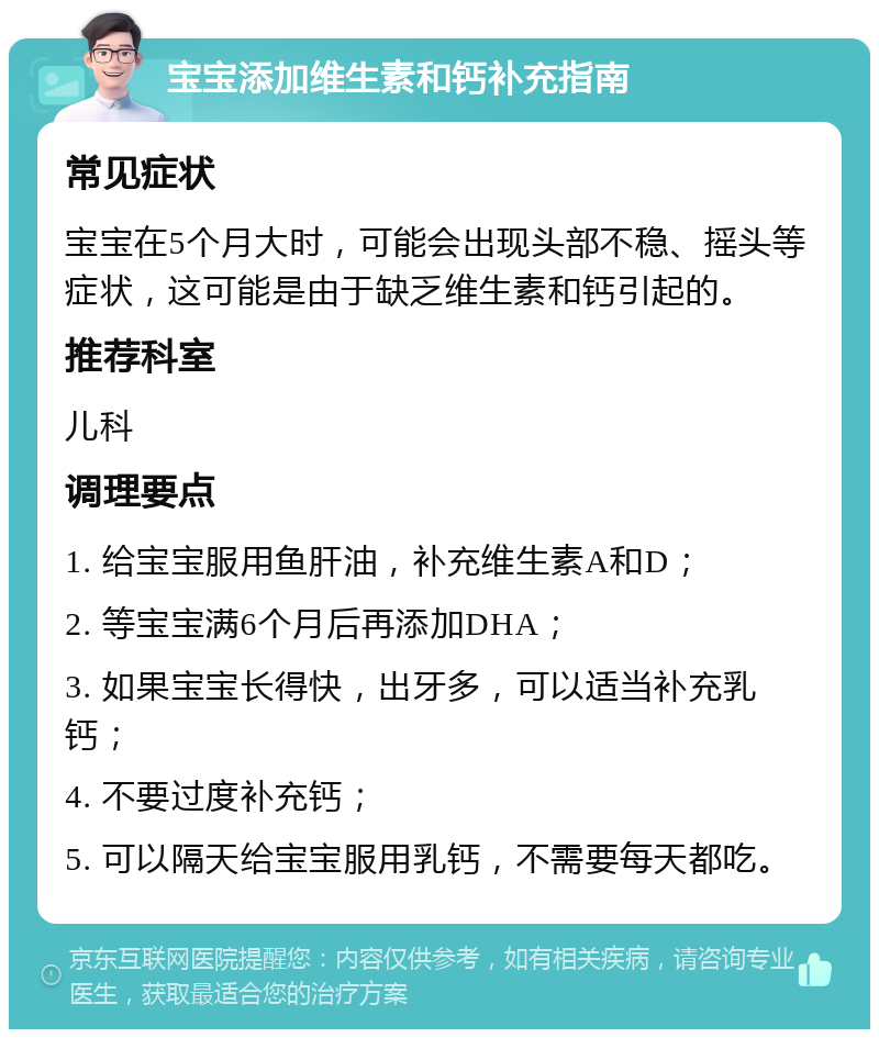 宝宝添加维生素和钙补充指南 常见症状 宝宝在5个月大时，可能会出现头部不稳、摇头等症状，这可能是由于缺乏维生素和钙引起的。 推荐科室 儿科 调理要点 1. 给宝宝服用鱼肝油，补充维生素A和D； 2. 等宝宝满6个月后再添加DHA； 3. 如果宝宝长得快，出牙多，可以适当补充乳钙； 4. 不要过度补充钙； 5. 可以隔天给宝宝服用乳钙，不需要每天都吃。