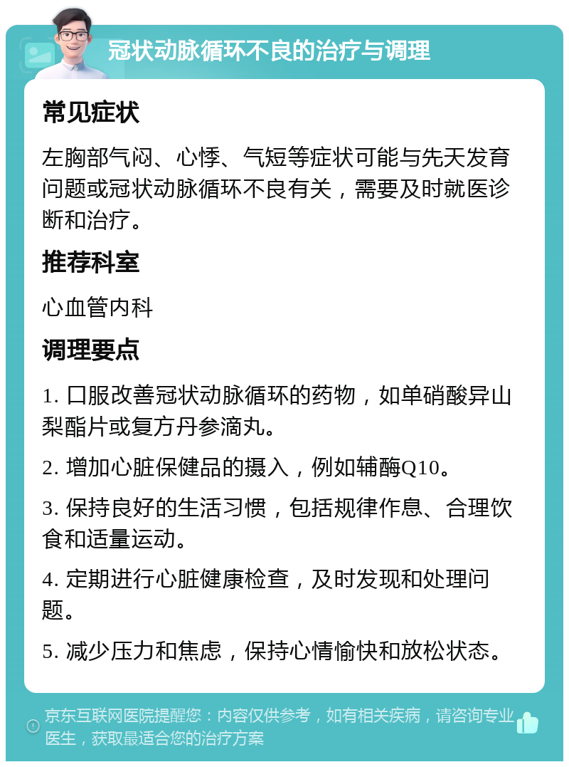 冠状动脉循环不良的治疗与调理 常见症状 左胸部气闷、心悸、气短等症状可能与先天发育问题或冠状动脉循环不良有关，需要及时就医诊断和治疗。 推荐科室 心血管内科 调理要点 1. 口服改善冠状动脉循环的药物，如单硝酸异山梨酯片或复方丹参滴丸。 2. 增加心脏保健品的摄入，例如辅酶Q10。 3. 保持良好的生活习惯，包括规律作息、合理饮食和适量运动。 4. 定期进行心脏健康检查，及时发现和处理问题。 5. 减少压力和焦虑，保持心情愉快和放松状态。