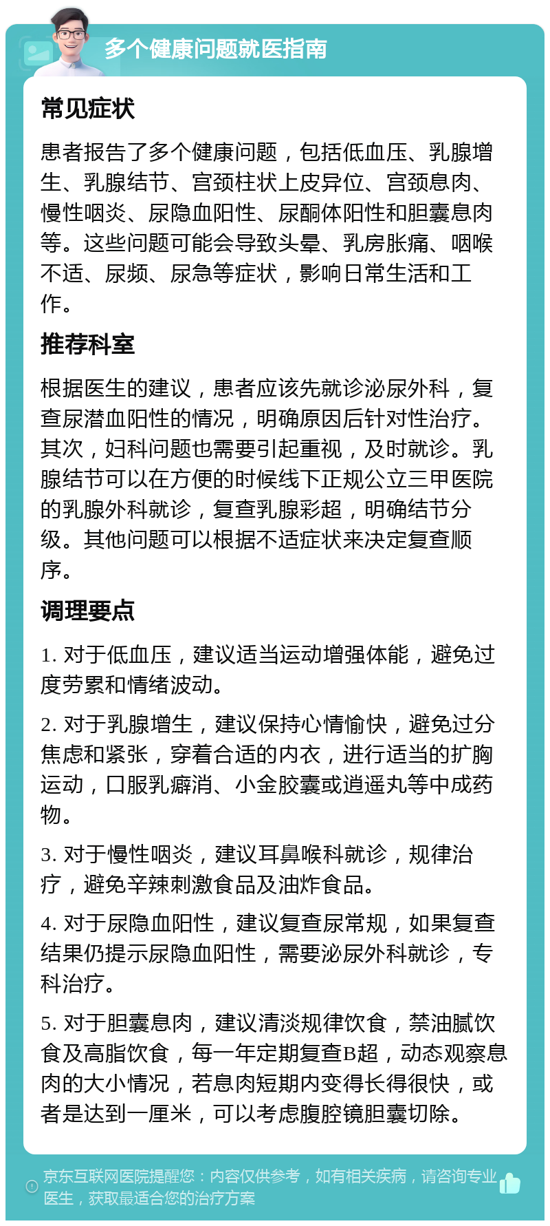 多个健康问题就医指南 常见症状 患者报告了多个健康问题，包括低血压、乳腺增生、乳腺结节、宫颈柱状上皮异位、宫颈息肉、慢性咽炎、尿隐血阳性、尿酮体阳性和胆囊息肉等。这些问题可能会导致头晕、乳房胀痛、咽喉不适、尿频、尿急等症状，影响日常生活和工作。 推荐科室 根据医生的建议，患者应该先就诊泌尿外科，复查尿潜血阳性的情况，明确原因后针对性治疗。其次，妇科问题也需要引起重视，及时就诊。乳腺结节可以在方便的时候线下正规公立三甲医院的乳腺外科就诊，复查乳腺彩超，明确结节分级。其他问题可以根据不适症状来决定复查顺序。 调理要点 1. 对于低血压，建议适当运动增强体能，避免过度劳累和情绪波动。 2. 对于乳腺增生，建议保持心情愉快，避免过分焦虑和紧张，穿着合适的内衣，进行适当的扩胸运动，口服乳癖消、小金胶囊或逍遥丸等中成药物。 3. 对于慢性咽炎，建议耳鼻喉科就诊，规律治疗，避免辛辣刺激食品及油炸食品。 4. 对于尿隐血阳性，建议复查尿常规，如果复查结果仍提示尿隐血阳性，需要泌尿外科就诊，专科治疗。 5. 对于胆囊息肉，建议清淡规律饮食，禁油腻饮食及高脂饮食，每一年定期复查B超，动态观察息肉的大小情况，若息肉短期内变得长得很快，或者是达到一厘米，可以考虑腹腔镜胆囊切除。