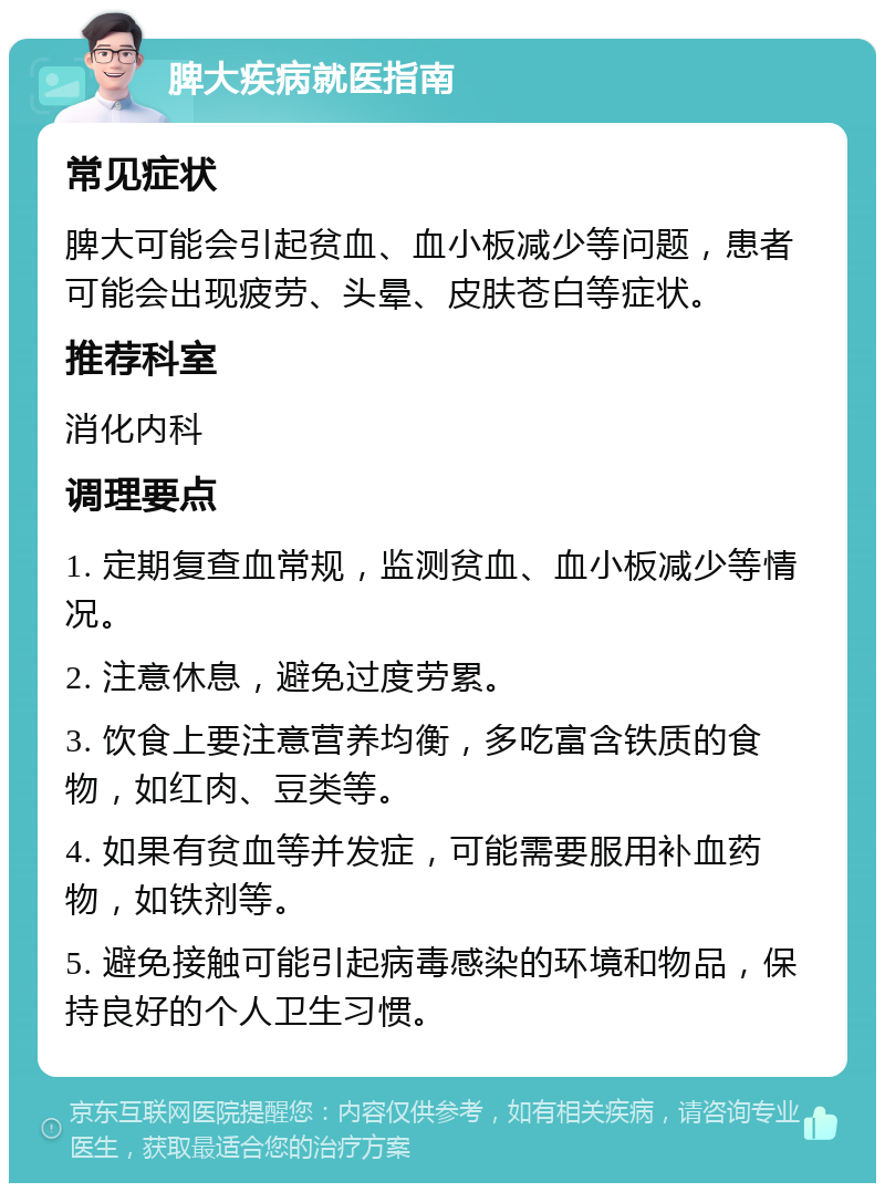 脾大疾病就医指南 常见症状 脾大可能会引起贫血、血小板减少等问题，患者可能会出现疲劳、头晕、皮肤苍白等症状。 推荐科室 消化内科 调理要点 1. 定期复查血常规，监测贫血、血小板减少等情况。 2. 注意休息，避免过度劳累。 3. 饮食上要注意营养均衡，多吃富含铁质的食物，如红肉、豆类等。 4. 如果有贫血等并发症，可能需要服用补血药物，如铁剂等。 5. 避免接触可能引起病毒感染的环境和物品，保持良好的个人卫生习惯。