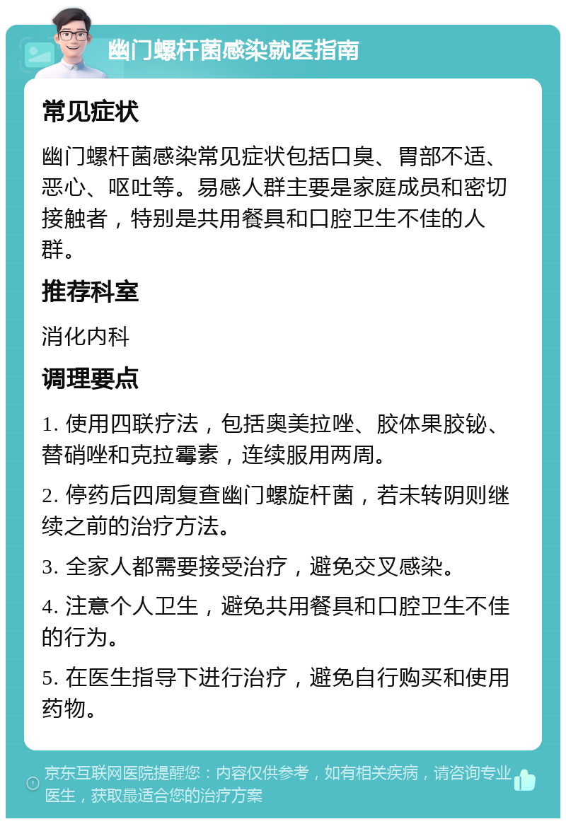 幽门螺杆菌感染就医指南 常见症状 幽门螺杆菌感染常见症状包括口臭、胃部不适、恶心、呕吐等。易感人群主要是家庭成员和密切接触者，特别是共用餐具和口腔卫生不佳的人群。 推荐科室 消化内科 调理要点 1. 使用四联疗法，包括奥美拉唑、胶体果胶铋、替硝唑和克拉霉素，连续服用两周。 2. 停药后四周复查幽门螺旋杆菌，若未转阴则继续之前的治疗方法。 3. 全家人都需要接受治疗，避免交叉感染。 4. 注意个人卫生，避免共用餐具和口腔卫生不佳的行为。 5. 在医生指导下进行治疗，避免自行购买和使用药物。