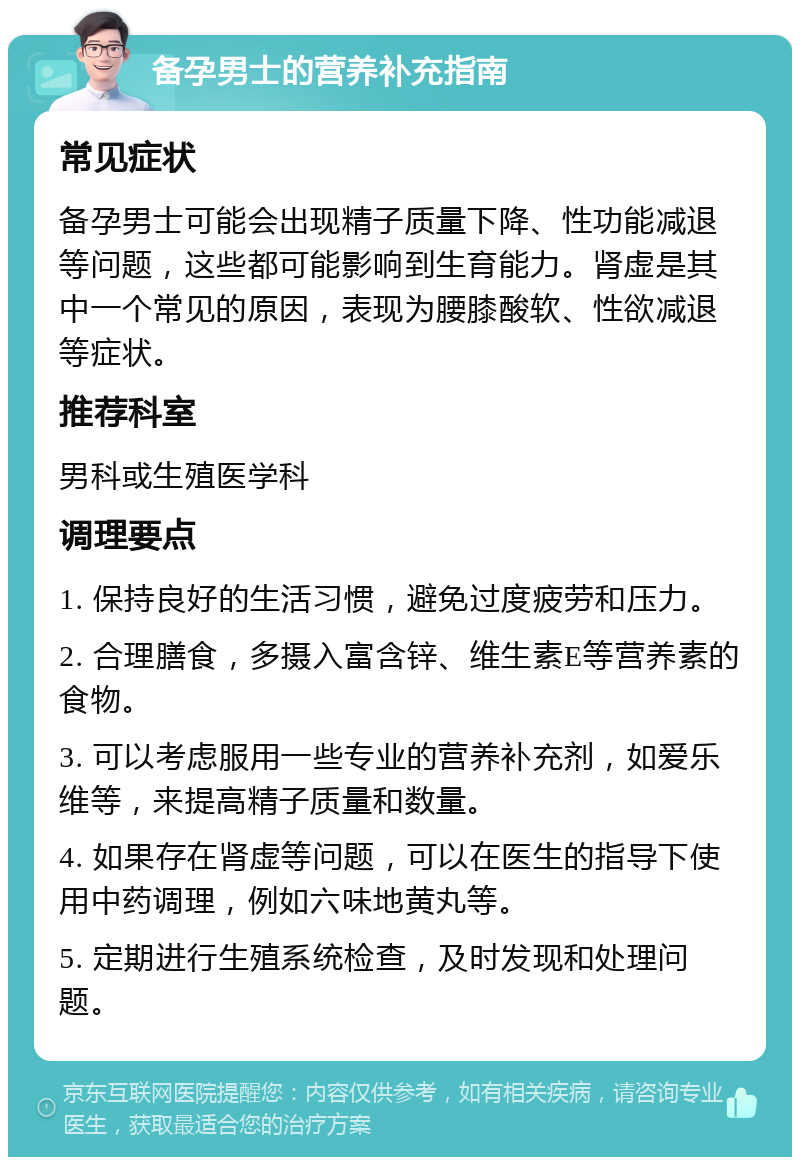 备孕男士的营养补充指南 常见症状 备孕男士可能会出现精子质量下降、性功能减退等问题，这些都可能影响到生育能力。肾虚是其中一个常见的原因，表现为腰膝酸软、性欲减退等症状。 推荐科室 男科或生殖医学科 调理要点 1. 保持良好的生活习惯，避免过度疲劳和压力。 2. 合理膳食，多摄入富含锌、维生素E等营养素的食物。 3. 可以考虑服用一些专业的营养补充剂，如爱乐维等，来提高精子质量和数量。 4. 如果存在肾虚等问题，可以在医生的指导下使用中药调理，例如六味地黄丸等。 5. 定期进行生殖系统检查，及时发现和处理问题。