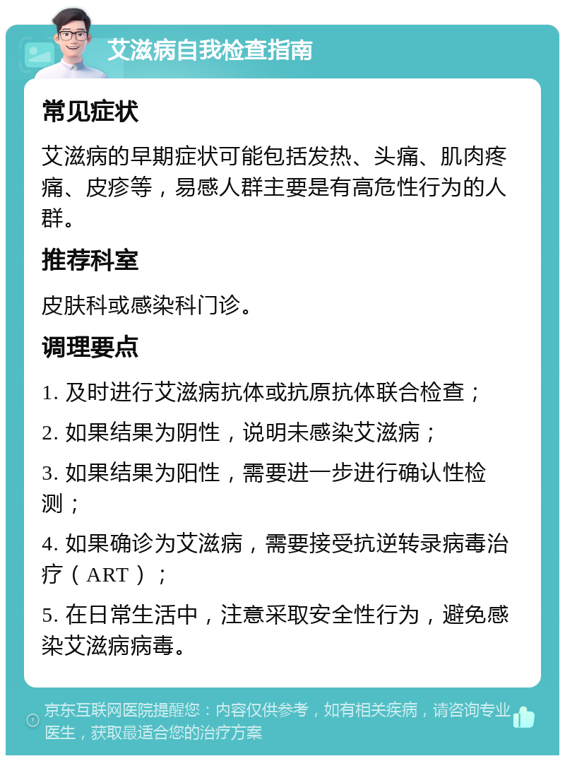 艾滋病自我检查指南 常见症状 艾滋病的早期症状可能包括发热、头痛、肌肉疼痛、皮疹等，易感人群主要是有高危性行为的人群。 推荐科室 皮肤科或感染科门诊。 调理要点 1. 及时进行艾滋病抗体或抗原抗体联合检查； 2. 如果结果为阴性，说明未感染艾滋病； 3. 如果结果为阳性，需要进一步进行确认性检测； 4. 如果确诊为艾滋病，需要接受抗逆转录病毒治疗（ART）； 5. 在日常生活中，注意采取安全性行为，避免感染艾滋病病毒。