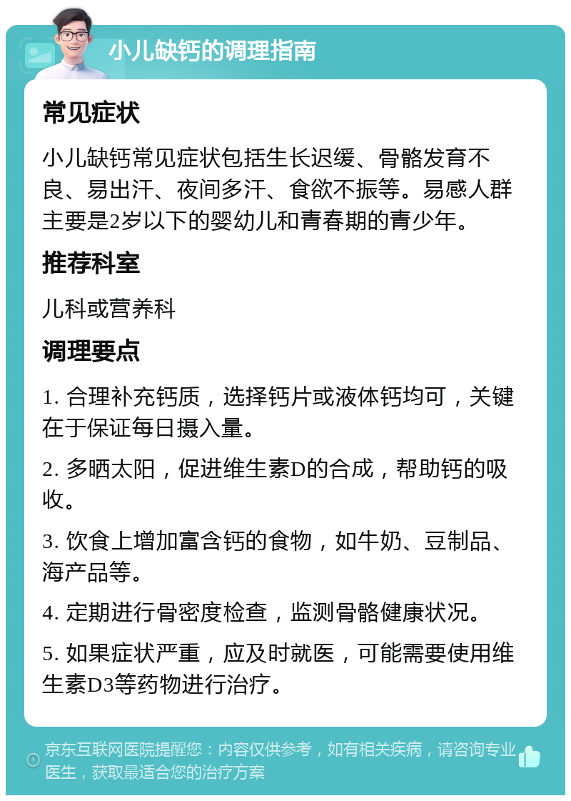 小儿缺钙的调理指南 常见症状 小儿缺钙常见症状包括生长迟缓、骨骼发育不良、易出汗、夜间多汗、食欲不振等。易感人群主要是2岁以下的婴幼儿和青春期的青少年。 推荐科室 儿科或营养科 调理要点 1. 合理补充钙质，选择钙片或液体钙均可，关键在于保证每日摄入量。 2. 多晒太阳，促进维生素D的合成，帮助钙的吸收。 3. 饮食上增加富含钙的食物，如牛奶、豆制品、海产品等。 4. 定期进行骨密度检查，监测骨骼健康状况。 5. 如果症状严重，应及时就医，可能需要使用维生素D3等药物进行治疗。