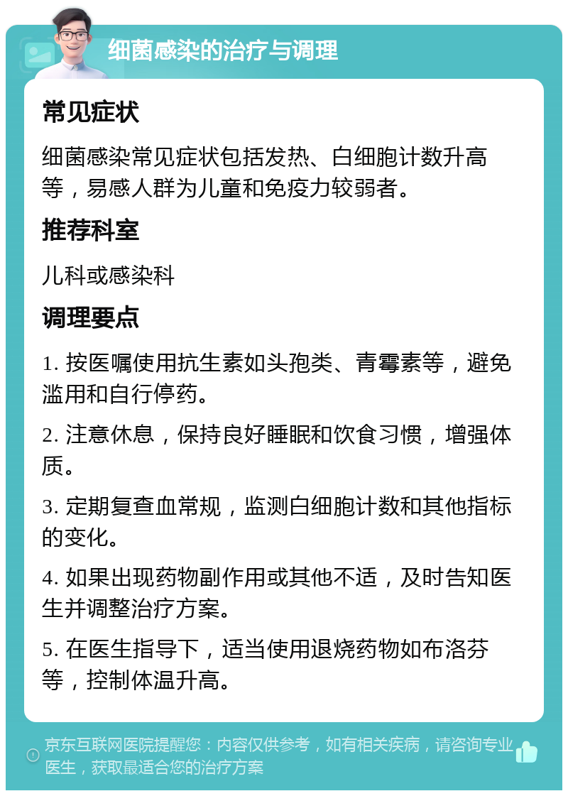 细菌感染的治疗与调理 常见症状 细菌感染常见症状包括发热、白细胞计数升高等，易感人群为儿童和免疫力较弱者。 推荐科室 儿科或感染科 调理要点 1. 按医嘱使用抗生素如头孢类、青霉素等，避免滥用和自行停药。 2. 注意休息，保持良好睡眠和饮食习惯，增强体质。 3. 定期复查血常规，监测白细胞计数和其他指标的变化。 4. 如果出现药物副作用或其他不适，及时告知医生并调整治疗方案。 5. 在医生指导下，适当使用退烧药物如布洛芬等，控制体温升高。