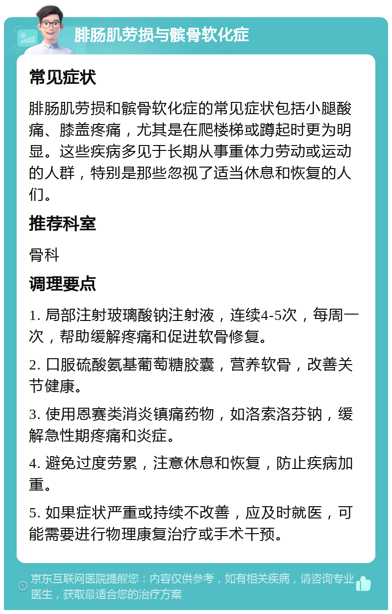 腓肠肌劳损与髌骨软化症 常见症状 腓肠肌劳损和髌骨软化症的常见症状包括小腿酸痛、膝盖疼痛，尤其是在爬楼梯或蹲起时更为明显。这些疾病多见于长期从事重体力劳动或运动的人群，特别是那些忽视了适当休息和恢复的人们。 推荐科室 骨科 调理要点 1. 局部注射玻璃酸钠注射液，连续4-5次，每周一次，帮助缓解疼痛和促进软骨修复。 2. 口服硫酸氨基葡萄糖胶囊，营养软骨，改善关节健康。 3. 使用恩赛类消炎镇痛药物，如洛索洛芬钠，缓解急性期疼痛和炎症。 4. 避免过度劳累，注意休息和恢复，防止疾病加重。 5. 如果症状严重或持续不改善，应及时就医，可能需要进行物理康复治疗或手术干预。