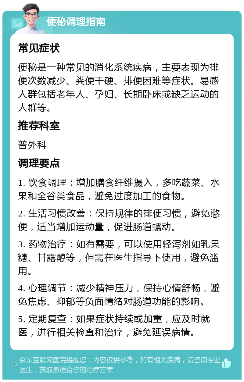 便秘调理指南 常见症状 便秘是一种常见的消化系统疾病，主要表现为排便次数减少、粪便干硬、排便困难等症状。易感人群包括老年人、孕妇、长期卧床或缺乏运动的人群等。 推荐科室 普外科 调理要点 1. 饮食调理：增加膳食纤维摄入，多吃蔬菜、水果和全谷类食品，避免过度加工的食物。 2. 生活习惯改善：保持规律的排便习惯，避免憋便，适当增加运动量，促进肠道蠕动。 3. 药物治疗：如有需要，可以使用轻泻剂如乳果糖、甘露醇等，但需在医生指导下使用，避免滥用。 4. 心理调节：减少精神压力，保持心情舒畅，避免焦虑、抑郁等负面情绪对肠道功能的影响。 5. 定期复查：如果症状持续或加重，应及时就医，进行相关检查和治疗，避免延误病情。