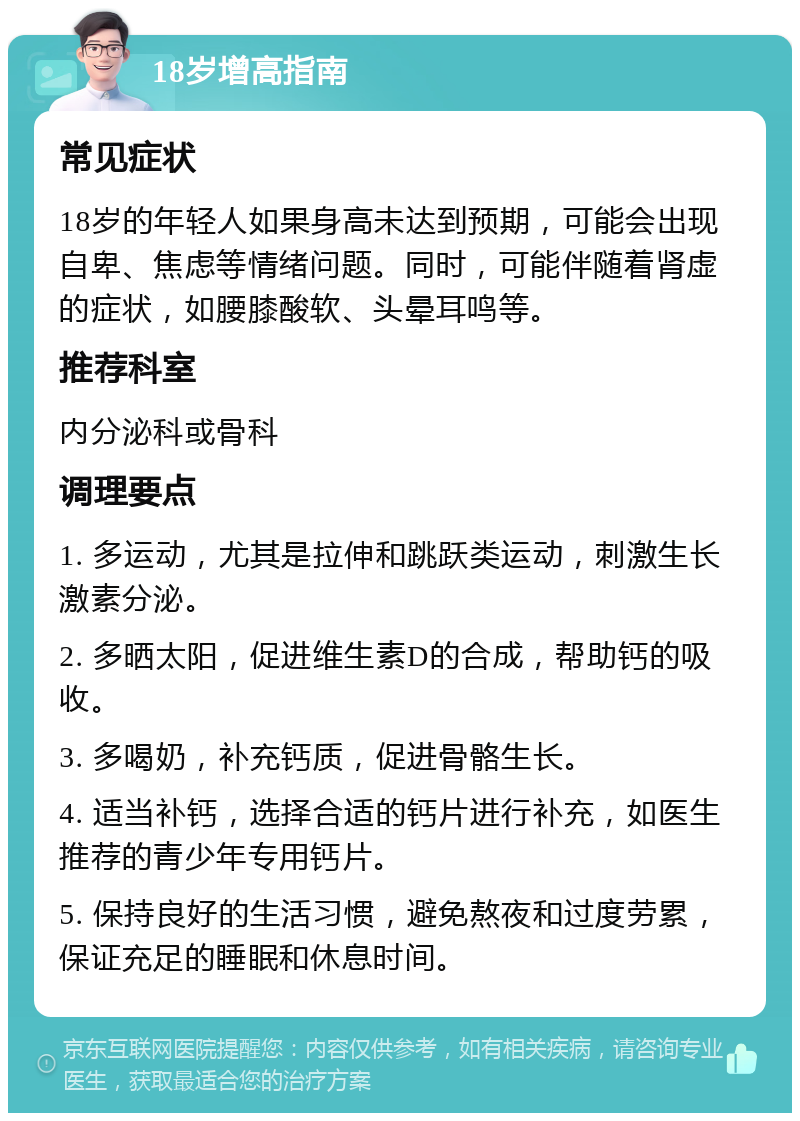 18岁增高指南 常见症状 18岁的年轻人如果身高未达到预期，可能会出现自卑、焦虑等情绪问题。同时，可能伴随着肾虚的症状，如腰膝酸软、头晕耳鸣等。 推荐科室 内分泌科或骨科 调理要点 1. 多运动，尤其是拉伸和跳跃类运动，刺激生长激素分泌。 2. 多晒太阳，促进维生素D的合成，帮助钙的吸收。 3. 多喝奶，补充钙质，促进骨骼生长。 4. 适当补钙，选择合适的钙片进行补充，如医生推荐的青少年专用钙片。 5. 保持良好的生活习惯，避免熬夜和过度劳累，保证充足的睡眠和休息时间。