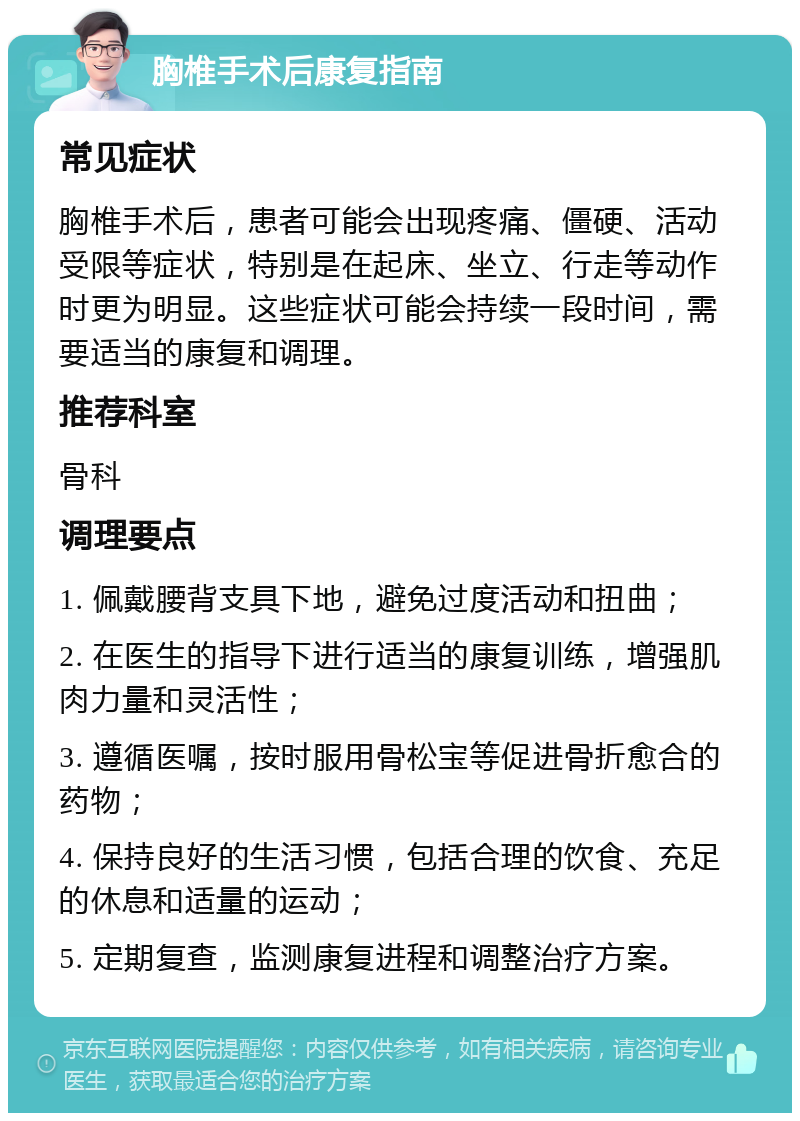 胸椎手术后康复指南 常见症状 胸椎手术后，患者可能会出现疼痛、僵硬、活动受限等症状，特别是在起床、坐立、行走等动作时更为明显。这些症状可能会持续一段时间，需要适当的康复和调理。 推荐科室 骨科 调理要点 1. 佩戴腰背支具下地，避免过度活动和扭曲； 2. 在医生的指导下进行适当的康复训练，增强肌肉力量和灵活性； 3. 遵循医嘱，按时服用骨松宝等促进骨折愈合的药物； 4. 保持良好的生活习惯，包括合理的饮食、充足的休息和适量的运动； 5. 定期复查，监测康复进程和调整治疗方案。