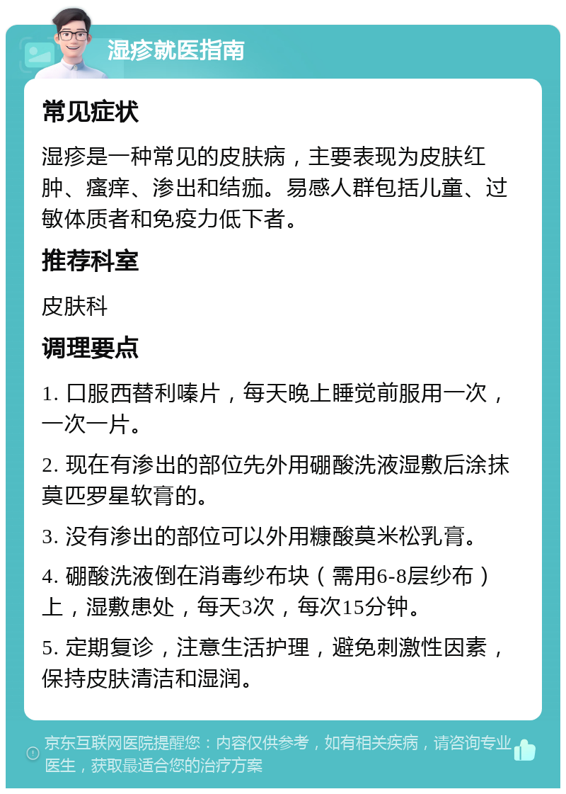 湿疹就医指南 常见症状 湿疹是一种常见的皮肤病，主要表现为皮肤红肿、瘙痒、渗出和结痂。易感人群包括儿童、过敏体质者和免疫力低下者。 推荐科室 皮肤科 调理要点 1. 口服西替利嗪片，每天晚上睡觉前服用一次， 一次一片。 2. 现在有渗出的部位先外用硼酸洗液湿敷后涂抹莫匹罗星软膏的。 3. 没有渗出的部位可以外用糠酸莫米松乳膏。 4. 硼酸洗液倒在消毒纱布块（需用6-8层纱布）上，湿敷患处，每天3次，每次15分钟。 5. 定期复诊，注意生活护理，避免刺激性因素，保持皮肤清洁和湿润。