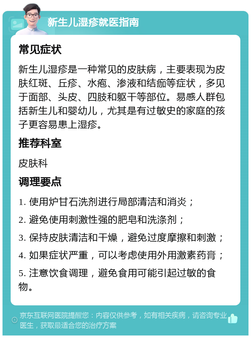 新生儿湿疹就医指南 常见症状 新生儿湿疹是一种常见的皮肤病，主要表现为皮肤红斑、丘疹、水疱、渗液和结痂等症状，多见于面部、头皮、四肢和躯干等部位。易感人群包括新生儿和婴幼儿，尤其是有过敏史的家庭的孩子更容易患上湿疹。 推荐科室 皮肤科 调理要点 1. 使用炉甘石洗剂进行局部清洁和消炎； 2. 避免使用刺激性强的肥皂和洗涤剂； 3. 保持皮肤清洁和干燥，避免过度摩擦和刺激； 4. 如果症状严重，可以考虑使用外用激素药膏； 5. 注意饮食调理，避免食用可能引起过敏的食物。