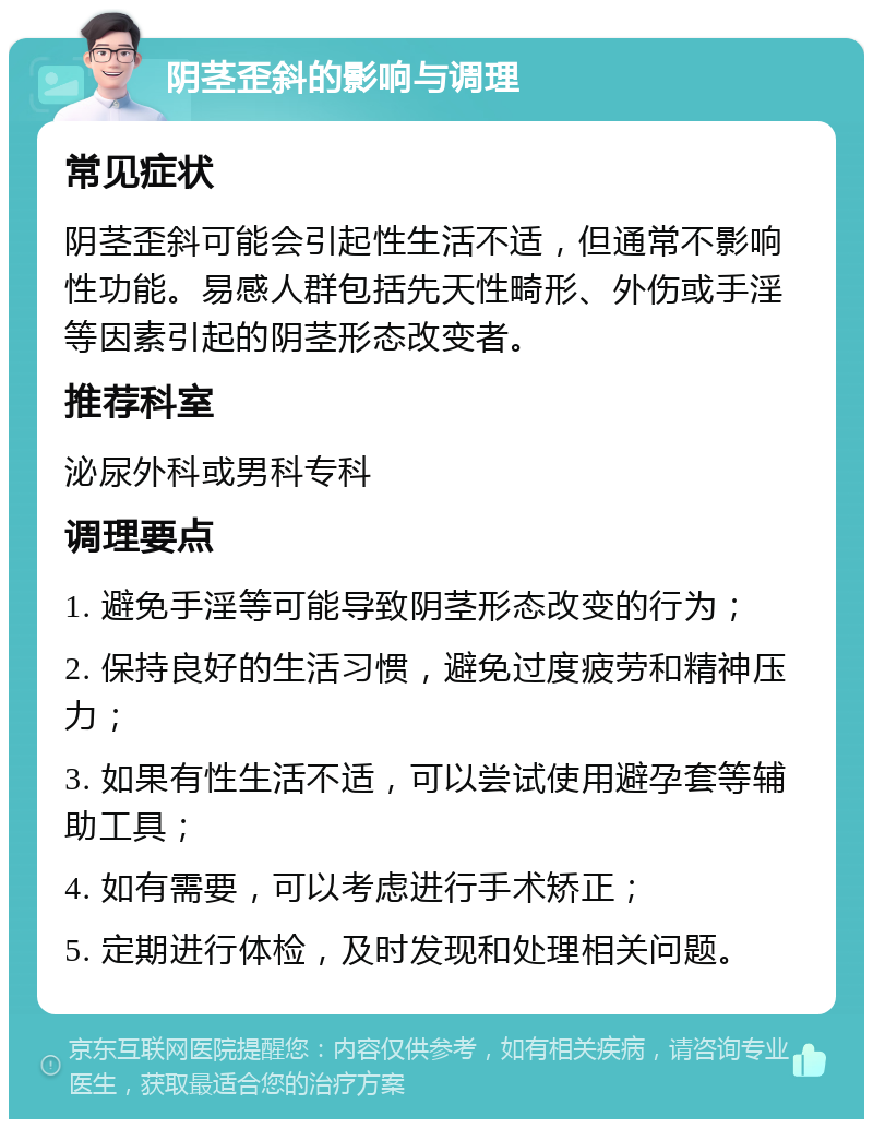 阴茎歪斜的影响与调理 常见症状 阴茎歪斜可能会引起性生活不适，但通常不影响性功能。易感人群包括先天性畸形、外伤或手淫等因素引起的阴茎形态改变者。 推荐科室 泌尿外科或男科专科 调理要点 1. 避免手淫等可能导致阴茎形态改变的行为； 2. 保持良好的生活习惯，避免过度疲劳和精神压力； 3. 如果有性生活不适，可以尝试使用避孕套等辅助工具； 4. 如有需要，可以考虑进行手术矫正； 5. 定期进行体检，及时发现和处理相关问题。