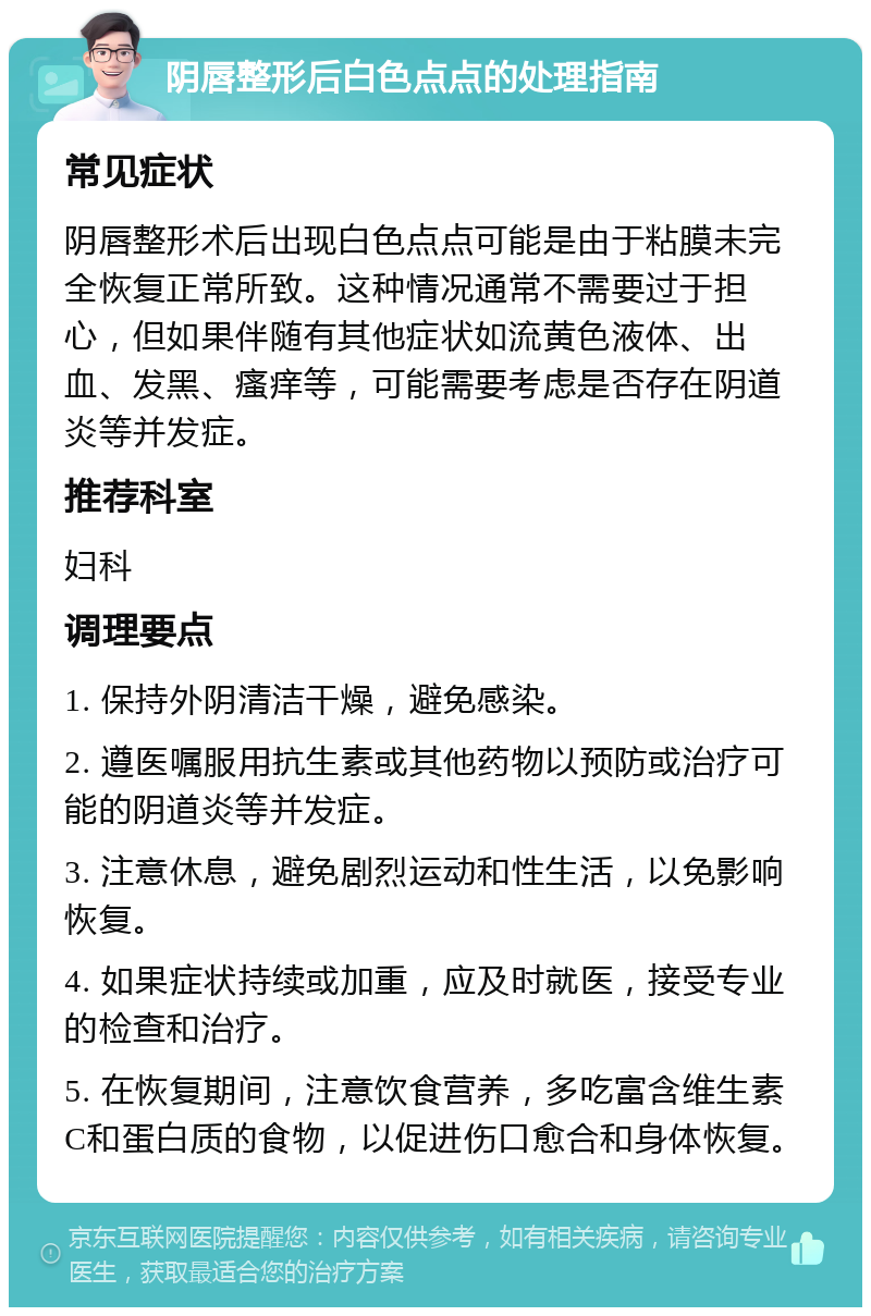 阴唇整形后白色点点的处理指南 常见症状 阴唇整形术后出现白色点点可能是由于粘膜未完全恢复正常所致。这种情况通常不需要过于担心，但如果伴随有其他症状如流黄色液体、出血、发黑、瘙痒等，可能需要考虑是否存在阴道炎等并发症。 推荐科室 妇科 调理要点 1. 保持外阴清洁干燥，避免感染。 2. 遵医嘱服用抗生素或其他药物以预防或治疗可能的阴道炎等并发症。 3. 注意休息，避免剧烈运动和性生活，以免影响恢复。 4. 如果症状持续或加重，应及时就医，接受专业的检查和治疗。 5. 在恢复期间，注意饮食营养，多吃富含维生素C和蛋白质的食物，以促进伤口愈合和身体恢复。