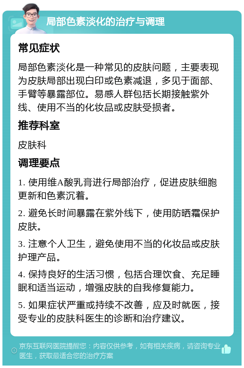 局部色素淡化的治疗与调理 常见症状 局部色素淡化是一种常见的皮肤问题，主要表现为皮肤局部出现白印或色素减退，多见于面部、手臂等暴露部位。易感人群包括长期接触紫外线、使用不当的化妆品或皮肤受损者。 推荐科室 皮肤科 调理要点 1. 使用维A酸乳膏进行局部治疗，促进皮肤细胞更新和色素沉着。 2. 避免长时间暴露在紫外线下，使用防晒霜保护皮肤。 3. 注意个人卫生，避免使用不当的化妆品或皮肤护理产品。 4. 保持良好的生活习惯，包括合理饮食、充足睡眠和适当运动，增强皮肤的自我修复能力。 5. 如果症状严重或持续不改善，应及时就医，接受专业的皮肤科医生的诊断和治疗建议。