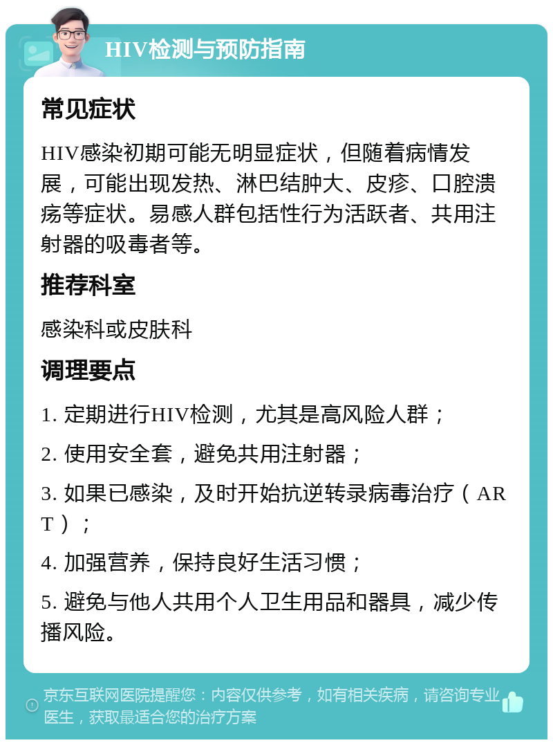 HIV检测与预防指南 常见症状 HIV感染初期可能无明显症状，但随着病情发展，可能出现发热、淋巴结肿大、皮疹、口腔溃疡等症状。易感人群包括性行为活跃者、共用注射器的吸毒者等。 推荐科室 感染科或皮肤科 调理要点 1. 定期进行HIV检测，尤其是高风险人群； 2. 使用安全套，避免共用注射器； 3. 如果已感染，及时开始抗逆转录病毒治疗（ART）； 4. 加强营养，保持良好生活习惯； 5. 避免与他人共用个人卫生用品和器具，减少传播风险。