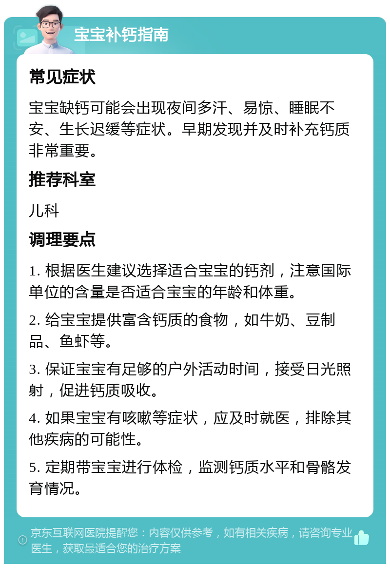 宝宝补钙指南 常见症状 宝宝缺钙可能会出现夜间多汗、易惊、睡眠不安、生长迟缓等症状。早期发现并及时补充钙质非常重要。 推荐科室 儿科 调理要点 1. 根据医生建议选择适合宝宝的钙剂，注意国际单位的含量是否适合宝宝的年龄和体重。 2. 给宝宝提供富含钙质的食物，如牛奶、豆制品、鱼虾等。 3. 保证宝宝有足够的户外活动时间，接受日光照射，促进钙质吸收。 4. 如果宝宝有咳嗽等症状，应及时就医，排除其他疾病的可能性。 5. 定期带宝宝进行体检，监测钙质水平和骨骼发育情况。