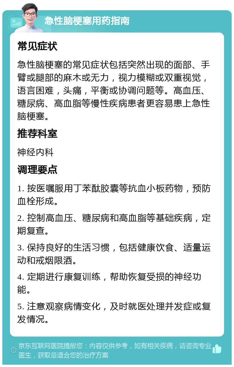 急性脑梗塞用药指南 常见症状 急性脑梗塞的常见症状包括突然出现的面部、手臂或腿部的麻木或无力，视力模糊或双重视觉，语言困难，头痛，平衡或协调问题等。高血压、糖尿病、高血脂等慢性疾病患者更容易患上急性脑梗塞。 推荐科室 神经内科 调理要点 1. 按医嘱服用丁苯酞胶囊等抗血小板药物，预防血栓形成。 2. 控制高血压、糖尿病和高血脂等基础疾病，定期复查。 3. 保持良好的生活习惯，包括健康饮食、适量运动和戒烟限酒。 4. 定期进行康复训练，帮助恢复受损的神经功能。 5. 注意观察病情变化，及时就医处理并发症或复发情况。