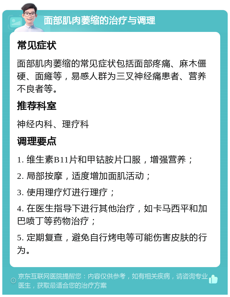 面部肌肉萎缩的治疗与调理 常见症状 面部肌肉萎缩的常见症状包括面部疼痛、麻木僵硬、面瘫等，易感人群为三叉神经痛患者、营养不良者等。 推荐科室 神经内科、理疗科 调理要点 1. 维生素B11片和甲钴胺片口服，增强营养； 2. 局部按摩，适度增加面肌活动； 3. 使用理疗灯进行理疗； 4. 在医生指导下进行其他治疗，如卡马西平和加巴喷丁等药物治疗； 5. 定期复查，避免自行烤电等可能伤害皮肤的行为。