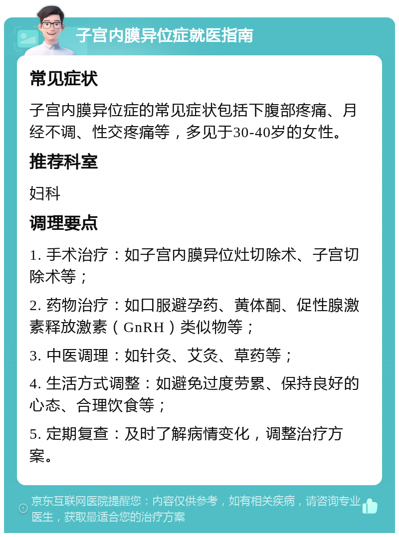 子宫内膜异位症就医指南 常见症状 子宫内膜异位症的常见症状包括下腹部疼痛、月经不调、性交疼痛等，多见于30-40岁的女性。 推荐科室 妇科 调理要点 1. 手术治疗：如子宫内膜异位灶切除术、子宫切除术等； 2. 药物治疗：如口服避孕药、黄体酮、促性腺激素释放激素（GnRH）类似物等； 3. 中医调理：如针灸、艾灸、草药等； 4. 生活方式调整：如避免过度劳累、保持良好的心态、合理饮食等； 5. 定期复查：及时了解病情变化，调整治疗方案。