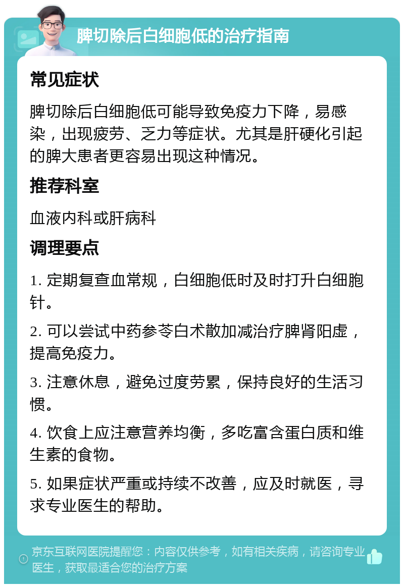 脾切除后白细胞低的治疗指南 常见症状 脾切除后白细胞低可能导致免疫力下降，易感染，出现疲劳、乏力等症状。尤其是肝硬化引起的脾大患者更容易出现这种情况。 推荐科室 血液内科或肝病科 调理要点 1. 定期复查血常规，白细胞低时及时打升白细胞针。 2. 可以尝试中药参苓白术散加减治疗脾肾阳虚，提高免疫力。 3. 注意休息，避免过度劳累，保持良好的生活习惯。 4. 饮食上应注意营养均衡，多吃富含蛋白质和维生素的食物。 5. 如果症状严重或持续不改善，应及时就医，寻求专业医生的帮助。