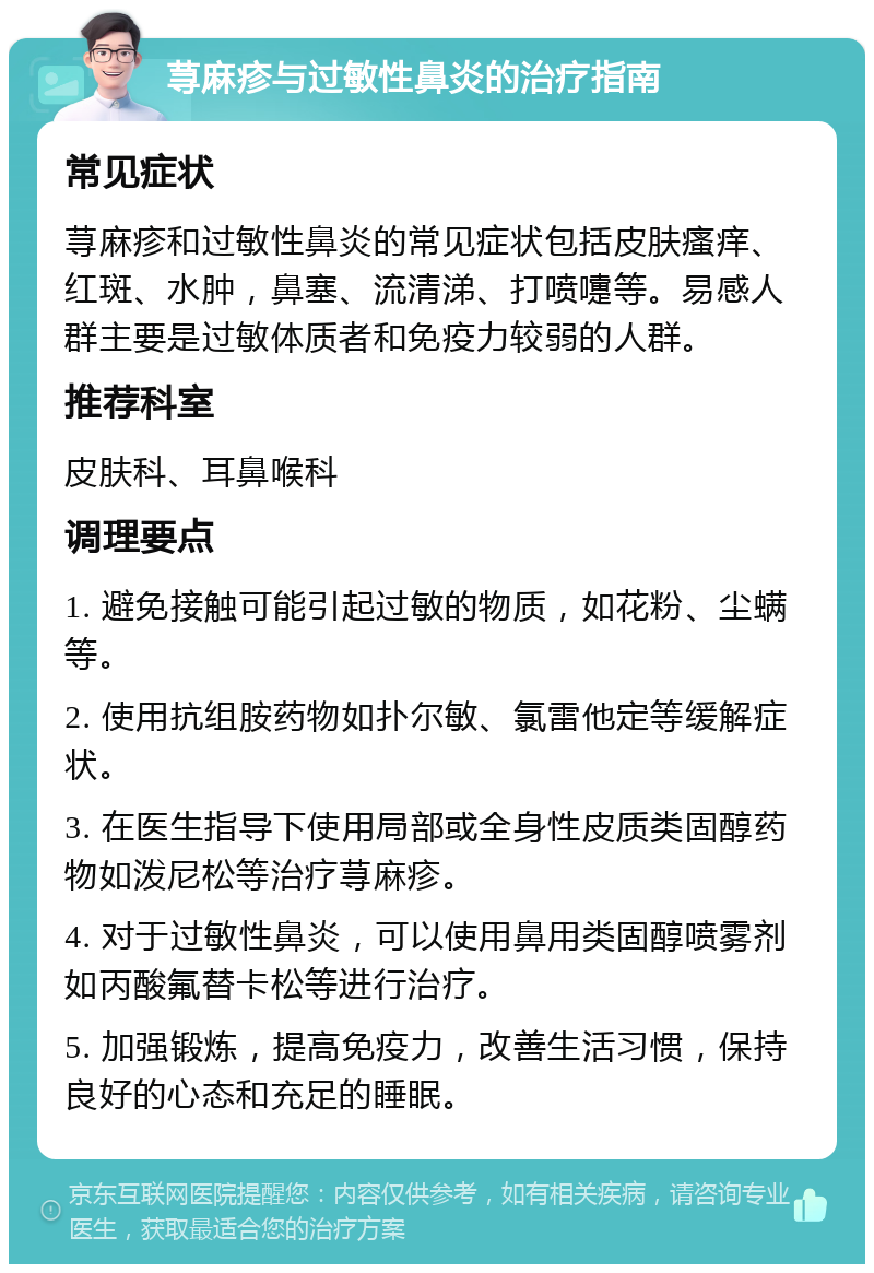 荨麻疹与过敏性鼻炎的治疗指南 常见症状 荨麻疹和过敏性鼻炎的常见症状包括皮肤瘙痒、红斑、水肿，鼻塞、流清涕、打喷嚏等。易感人群主要是过敏体质者和免疫力较弱的人群。 推荐科室 皮肤科、耳鼻喉科 调理要点 1. 避免接触可能引起过敏的物质，如花粉、尘螨等。 2. 使用抗组胺药物如扑尔敏、氯雷他定等缓解症状。 3. 在医生指导下使用局部或全身性皮质类固醇药物如泼尼松等治疗荨麻疹。 4. 对于过敏性鼻炎，可以使用鼻用类固醇喷雾剂如丙酸氟替卡松等进行治疗。 5. 加强锻炼，提高免疫力，改善生活习惯，保持良好的心态和充足的睡眠。