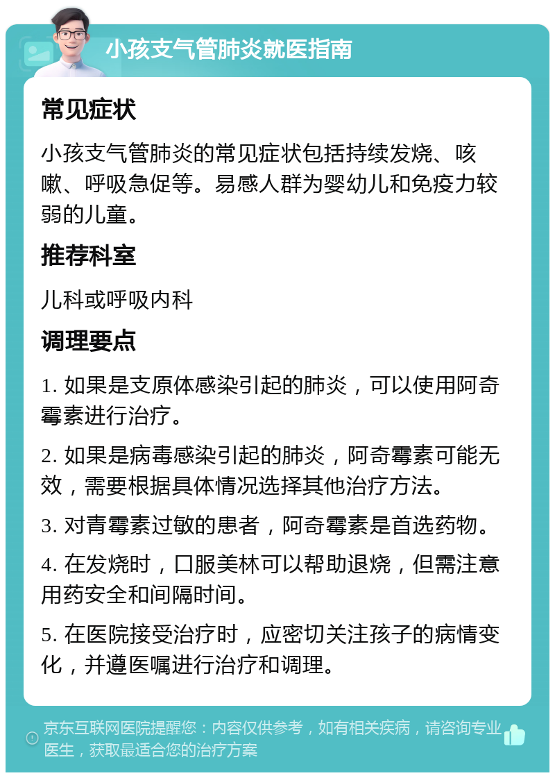 小孩支气管肺炎就医指南 常见症状 小孩支气管肺炎的常见症状包括持续发烧、咳嗽、呼吸急促等。易感人群为婴幼儿和免疫力较弱的儿童。 推荐科室 儿科或呼吸内科 调理要点 1. 如果是支原体感染引起的肺炎，可以使用阿奇霉素进行治疗。 2. 如果是病毒感染引起的肺炎，阿奇霉素可能无效，需要根据具体情况选择其他治疗方法。 3. 对青霉素过敏的患者，阿奇霉素是首选药物。 4. 在发烧时，口服美林可以帮助退烧，但需注意用药安全和间隔时间。 5. 在医院接受治疗时，应密切关注孩子的病情变化，并遵医嘱进行治疗和调理。